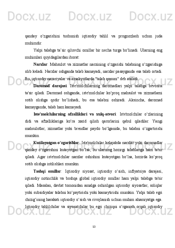 qanday   o‘zgarishini   tushunish   iqtisodiy   tahlil   va   prognozlash   uchun   juda
muhimdir. 
Yalpi   talabga   ta’sir   qiluvchi   omillar   bir   necha   turga   bo‘linadi.   Ularning   eng
muhimlari quyidagilardan iborat:
Narxlar :   Mahsulot   va   xizmatlar   narxining   o‘zgarishi   talabning   o‘zgarishiga
olib keladi. Narxlar oshganda talab kamayadi, narxlar pasayganda esa talab ortadi.
Bu, iqtisodiy nazariyalar va amaliyotlarda "talab qonuni" deb ataladi.
Daromad   darajasi :   Iste'molchilarning   daromadlari   yalpi   talabga   bevosita
ta'sir   qiladi.   Daromad   oshganda,   iste'molchilar   ko‘proq   mahsulot   va   xizmatlarni
sotib   olishga   qodir   bo‘lishadi,   bu   esa   talabni   oshiradi.   Aksincha,   daromad
kamayganda, talab ham kamayadi.
Iste'molchilarning   afzalliklari   va   xulq-atvori :   Iste'molchilar   o‘zlarining
didi   va   afzalliklariga   ko‘ra   xarid   qilish   qarorlarini   qabul   qiladilar.   Yangi
mahsulotlar,   xizmatlar   yoki   brendlar   paydo   bo‘lganida,   bu   talabni   o‘zgartirishi
mumkin.
Kutilayotgan o‘zgarishlar : Iste'molchilar kelajakda narxlar yoki daromadlar
qanday   o‘zgarishini   kutayotgan   bo‘lsa,   bu   ularning   hozirgi   talablariga   ham   ta'sir
qiladi.   Agar   iste'molchilar   narxlar   oshishini   kutayotgan   bo‘lsa,   hozirda   ko‘proq
sotib olishga intilishlari mumkin.
Tashqi   omillar :   Iqtisodiy   siyosat,   iqtisodiy   o‘sish,   inflyatsiya   darajasi,
iqtisodiy   notinchlik   va   boshqa   global   iqtisodiy   omillar   ham   yalpi   talabga   ta'sir
qiladi.   Masalan,   davlat   tomonidan   amalga   oshirilgan   iqtisodiy   siyosatlar,   soliqlar
yoki subsidiyalar talabni ko‘paytirishi yoki kamaytirishi mumkin. Yalpi talab egri
chizig‘ining harakati iqtisodiy o‘sish va rivojlanish uchun muhim ahamiyatga ega.
Iqtisodiy   tahlilchilar   va   siyosatchilar   bu   egri   chiziqni   o‘rganish   orqali   iqtisodiy
13 