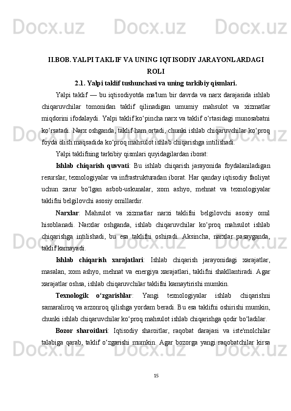 II.BOB.   YALPI TAKLIF VA UNING IQTISODIY JARAYONLARDAGI
ROLI
2.1.  Yalpi taklif tushunchasi va uning tarkibiy qismlari.
Yalpi  taklif  — bu iqtisodiyotda  ma'lum  bir  davrda va narx darajasida  ishlab
chiqaruvchilar   tomonidan   taklif   qilinadigan   umumiy   mahsulot   va   xizmatlar
miqdorini ifodalaydi. Yalpi taklif ko‘pincha narx va taklif o‘rtasidagi munosabatni
ko‘rsatadi. Narx oshganda, taklif ham ortadi, chunki ishlab chiqaruvchilar ko‘proq
foyda olish maqsadida ko‘proq mahsulot ishlab chiqarishga intilishadi.
Yalpi taklifning tarkibiy qismlari quyidagilardan iborat:
Ishlab   chiqarish   quvvati :   Bu   ishlab   chiqarish   jarayonida   foydalaniladigan
resurslar, texnologiyalar va infrastrukturadan iborat. Har qanday iqtisodiy faoliyat
uchun   zarur   bo‘lgan   asbob-uskunalar,   xom   ashyo,   mehnat   va   texnologiyalar
taklifni belgilovchi asosiy omillardir.
Narxlar :   Mahsulot   va   xizmatlar   narxi   taklifni   belgilovchi   asosiy   omil
hisoblanadi.   Narxlar   oshganda,   ishlab   chiqaruvchilar   ko‘proq   mahsulot   ishlab
chiqarishga   intilishadi,   bu   esa   taklifni   oshiradi.   Aksincha,   narxlar   pasayganda,
taklif kamayadi.
Ishlab   chiqarish   xarajatlari :   Ishlab   chiqarish   jarayonidagi   xarajatlar,
masalan,   xom   ashyo,   mehnat   va   energiya   xarajatlari,   taklifni   shakllantiradi.   Agar
xarajatlar oshsa, ishlab chiqaruvchilar taklifni kamaytirishi mumkin.
Texnologik   o‘zgarishlar :   Yangi   texnologiyalar   ishlab   chiqarishni
samaraliroq va arzonroq qilishga yordam beradi. Bu esa taklifni oshirishi mumkin,
chunki ishlab chiqaruvchilar ko‘proq mahsulot ishlab chiqarishga qodir bo‘ladilar.
Bozor   sharoitlari :   Iqtisodiy   sharoitlar,   raqobat   darajasi   va   iste'molchilar
talabiga   qarab,   taklif   o‘zgarishi   mumkin.   Agar   bozorga   yangi   raqobatchilar   kirsa
15 