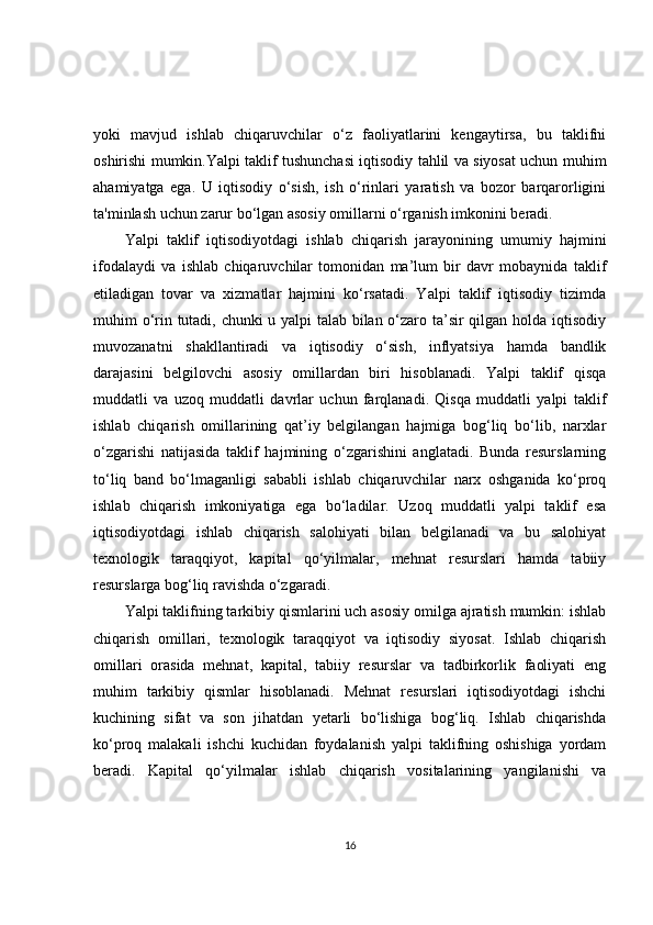 yoki   mavjud   ishlab   chiqaruvchilar   o‘z   faoliyatlarini   kengaytirsa,   bu   taklifni
oshirishi mumkin.Yalpi taklif tushunchasi iqtisodiy tahlil va siyosat uchun muhim
ahamiyatga   ega.   U   iqtisodiy   o‘sish,   ish   o‘rinlari   yaratish   va   bozor   barqarorligini
ta'minlash uchun zarur bo‘lgan asosiy omillarni o‘rganish imkonini beradi.
Yalpi   taklif   iqtisodiyotdagi   ishlab   chiqarish   jarayonining   umumiy   hajmini
ifodalaydi   va   ishlab   chiqaruvchilar   tomonidan   ma’lum   bir   davr   mobaynida   taklif
etiladigan   tovar   va   xizmatlar   hajmini   ko‘rsatadi.   Yalpi   taklif   iqtisodiy   tizimda
muhim o‘rin tutadi, chunki u yalpi talab bilan o‘zaro ta’sir qilgan holda iqtisodiy
muvozanatni   shakllantiradi   va   iqtisodiy   o‘sish,   inflyatsiya   hamda   bandlik
darajasini   belgilovchi   asosiy   omillardan   biri   hisoblanadi.   Yalpi   taklif   qisqa
muddatli   va   uzoq   muddatli   davrlar   uchun   farqlanadi.   Qisqa   muddatli   yalpi   taklif
ishlab   chiqarish   omillarining   qat’iy   belgilangan   hajmiga   bog‘liq   bo‘lib,   narxlar
o‘zgarishi   natijasida   taklif   hajmining   o‘zgarishini   anglatadi.   Bunda   resurslarning
to‘liq   band   bo‘lmaganligi   sababli   ishlab   chiqaruvchilar   narx   oshganida   ko‘proq
ishlab   chiqarish   imkoniyatiga   ega   bo‘ladilar.   Uzoq   muddatli   yalpi   taklif   esa
iqtisodiyotdagi   ishlab   chiqarish   salohiyati   bilan   belgilanadi   va   bu   salohiyat
texnologik   taraqqiyot,   kapital   qo‘yilmalar,   mehnat   resurslari   hamda   tabiiy
resurslarga bog‘liq ravishda o‘zgaradi.
Yalpi taklifning tarkibiy qismlarini uch asosiy omilga ajratish mumkin: ishlab
chiqarish   omillari,   texnologik   taraqqiyot   va   iqtisodiy   siyosat.   Ishlab   chiqarish
omillari   orasida   mehnat,   kapital,   tabiiy   resurslar   va   tadbirkorlik   faoliyati   eng
muhim   tarkibiy   qismlar   hisoblanadi.   Mehnat   resurslari   iqtisodiyotdagi   ishchi
kuchining   sifat   va   son   jihatdan   yetarli   bo‘lishiga   bog‘liq.   Ishlab   chiqarishda
ko‘proq   malakali   ishchi   kuchidan   foydalanish   yalpi   taklifning   oshishiga   yordam
beradi.   Kapital   qo‘yilmalar   ishlab   chiqarish   vositalarining   yangilanishi   va
16 