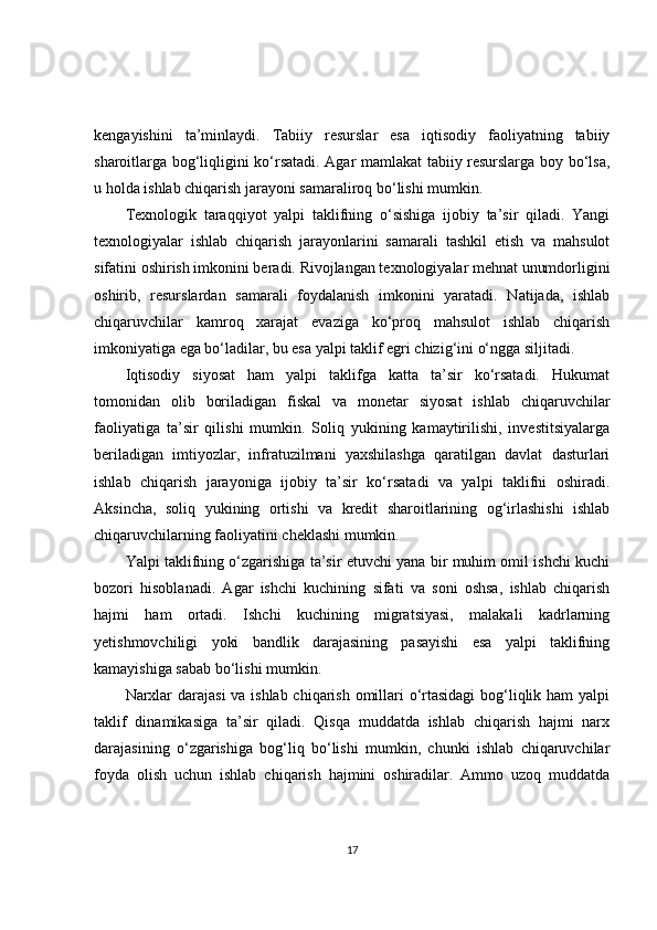 kengayishini   ta’minlaydi.   Tabiiy   resurslar   esa   iqtisodiy   faoliyatning   tabiiy
sharoitlarga bog‘liqligini ko‘rsatadi. Agar mamlakat tabiiy resurslarga boy bo‘lsa,
u holda ishlab chiqarish jarayoni samaraliroq bo‘lishi mumkin.
Texnologik   taraqqiyot   yalpi   taklifning   o‘sishiga   ijobiy   ta’sir   qiladi.   Yangi
texnologiyalar   ishlab   chiqarish   jarayonlarini   samarali   tashkil   etish   va   mahsulot
sifatini oshirish imkonini beradi. Rivojlangan texnologiyalar mehnat unumdorligini
oshirib,   resurslardan   samarali   foydalanish   imkonini   yaratadi.   Natijada,   ishlab
chiqaruvchilar   kamroq   xarajat   evaziga   ko‘proq   mahsulot   ishlab   chiqarish
imkoniyatiga ega bo‘ladilar, bu esa yalpi taklif egri chizig‘ini o‘ngga siljitadi.
Iqtisodiy   siyosat   ham   yalpi   taklifga   katta   ta’sir   ko‘rsatadi.   Hukumat
tomonidan   olib   boriladigan   fiskal   va   monetar   siyosat   ishlab   chiqaruvchilar
faoliyatiga   ta’sir   qilishi   mumkin.   Soliq   yukining   kamaytirilishi,   investitsiyalarga
beriladigan   imtiyozlar,   infratuzilmani   yaxshilashga   qaratilgan   davlat   dasturlari
ishlab   chiqarish   jarayoniga   ijobiy   ta’sir   ko‘rsatadi   va   yalpi   taklifni   oshiradi.
Aksincha,   soliq   yukining   ortishi   va   kredit   sharoitlarining   og‘irlashishi   ishlab
chiqaruvchilarning faoliyatini cheklashi mumkin.
Yalpi taklifning o‘zgarishiga ta’sir etuvchi yana bir muhim omil ishchi kuchi
bozori   hisoblanadi.   Agar   ishchi   kuchining   sifati   va   soni   oshsa,   ishlab   chiqarish
hajmi   ham   ortadi.   Ishchi   kuchining   migratsiyasi,   malakali   kadrlarning
yetishmovchiligi   yoki   bandlik   darajasining   pasayishi   esa   yalpi   taklifning
kamayishiga sabab bo‘lishi mumkin.
Narxlar  darajasi  va ishlab chiqarish omillari o‘rtasidagi  bog‘liqlik ham  yalpi
taklif   dinamikasiga   ta’sir   qiladi.   Qisqa   muddatda   ishlab   chiqarish   hajmi   narx
darajasining   o‘zgarishiga   bog‘liq   bo‘lishi   mumkin,   chunki   ishlab   chiqaruvchilar
foyda   olish   uchun   ishlab   chiqarish   hajmini   oshiradilar.   Ammo   uzoq   muddatda
17 