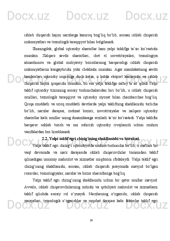 ishlab   chiqarish   hajmi   narxlarga   kamroq   bog‘liq   bo‘lib,   asosan   ishlab   chiqarish
imkoniyatlari va texnologik taraqqiyot bilan belgilanadi.
Shuningdek,   global   iqtisodiy   sharoitlar   ham   yalpi   taklifga   ta’sir   ko‘rsatishi
mumkin.   Xalqaro   savdo   sharoitlari,   chet   el   investitsiyalari,   texnologiya
almashinuvi   va   global   moliyaviy   bozorlarning   barqarorligi   ishlab   chiqarish
imkoniyatlarini   kengaytirishi   yoki   cheklashi   mumkin.   Agar   mamlakatning   savdo
hamkorlari   iqtisodiy   inqirozga   duch   kelsa,   u   holda   eksport   kamayishi   va   ishlab
chiqarish hajmi  qisqarishi  mumkin, bu esa yalpi  taklifga salbiy ta’sir  qiladi.Yalpi
taklif   iqtisodiy   tizimning   asosiy   tushunchalaridan   biri   bo‘lib,   u   ishlab   chiqarish
omillari,   texnologik   taraqqiyot   va   iqtisodiy   siyosat   bilan   chambarchas   bog‘liq.
Qisqa   muddatli   va   uzoq   muddatli   davrlarda   yalpi   taklifning   shakllanishi   turlicha
bo‘lib,   narxlar   darajasi,   mehnat   bozori,   investitsiyalar   va   xalqaro   iqtisodiy
sharoitlar kabi omillar uning dinamikasiga sezilarli ta’sir ko‘rsatadi. Yalpi taklifni
barqaror   ushlab   turish   va   uni   oshirish   iqtisodiy   rivojlanish   uchun   muhim
vazifalardan biri hisoblanadi.
2.2.  Yalpi taklif egri chizig‘ining shakllanishi va harakati.
Yalpi taklif egri chizig‘i iqtisodiyotda muhim tushuncha bo‘lib, u ma'lum bir
vaqt   davomida   va   narx   darajasida   ishlab   chiqaruvchilar   tomonidan   taklif
qilinadigan umumiy mahsulot va xizmatlar miqdorini ifodalaydi. Yalpi taklif egri
chizig‘ining   shakllanishi,   asosan,   ishlab   chiqarish   jarayonida   mavjud   bo‘lgan
resurslar, texnologiyalar, narxlar va bozor sharoitlariga bog‘liq.
Yalpi   taklif   egri   chizig‘ining   shakllanishi   uchun   bir   qator   omillar   mavjud.
Avvalo,   ishlab   chiqaruvchilarning   xohishi   va   qobiliyati   mahsulot   va   xizmatlarni
taklif   qilishda   asosiy   rol   o‘ynaydi.   Narxlarning   o‘zgarishi,   ishlab   chiqarish
xarajatlari,   texnologik   o‘zgarishlar   va   raqobat   darajasi   kabi   faktorlar   taklif   egri
18 