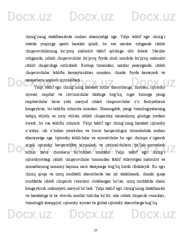 chizig‘ining   shakllanishida   muhim   ahamiyatga   ega.   Yalpi   taklif   egri   chizig‘i
odatda   yuqoriga   qarab   harakat   qiladi,   bu   esa   narxlar   oshganda   ishlab
chiqaruvchilarning   ko‘proq   mahsulot   taklif   qilishiga   olib   keladi.   Narxlar
oshganida,   ishlab   chiqaruvchilar   ko‘proq   foyda   olish   umidida   ko‘proq   mahsulot
ishlab   chiqarishga   intilishadi.   Boshqa   tomondan,   narxlar   pasayganda,   ishlab
chiqaruvchilar   taklifni   kamaytirishlari   mumkin,   chunki   foyda   kamayadi   va
xarajatlarni qoplash qiyinlashadi.
Yalpi   taklif   egri   chizig‘ining   harakati   bozor   sharoitlariga,   xususan,   iqtisodiy
siyosat,   raqobat   va   iste'molchilar   talabiga   bog‘liq.   Agar   bozorga   yangi
raqobatchilar   kirsa   yoki   mavjud   ishlab   chiqaruvchilar   o‘z   faoliyatlarini
kengaytirsa,   bu   taklifni   oshirishi   mumkin.   Shuningdek,   yangi   texnologiyalarning
tadqiq   etilishi   va   joriy   etilishi   ishlab   chiqarishni   samaraliroq   qilishga   yordam
beradi,   bu   esa   taklifni   oshiradi.   Yalpi   taklif   egri   chizig‘ining   harakati   iqtisodiy
o‘sishni,   ish   o‘rinlari   yaratishni   va   bozor   barqarorligini   ta'minlashda   muhim
ahamiyatga   ega.   Iqtisodiy   tahlilchilar   va   siyosatchilar   bu   egri   chiziqni   o‘rganish
orqali   iqtisodiy   barqarorlikni   ta'minlash   va   iste'molchilarni   qo‘llab-quvvatlash
uchun   zarur   choralarni   ko‘rishlari   mumkin.   Yalpi   taklif   egri   chizig‘i
iqtisodiyotdagi   ishlab   chiqaruvchilar   tomonidan   taklif   etilayotgan   mahsulot   va
xizmatlarning   umumiy   hajmini   narx   darajasiga   bog‘liq   holda   ifodalaydi.   Bu   egri
chiziq   qisqa   va   uzoq   muddatli   sharoitlarda   har   xil   shakllanadi,   chunki   qisqa
muddatda   ishlab   chiqarish   resurslari   cheklangan   bo‘lsa,   uzoq   muddatda   ularni
kengaytirish imkoniyati mavjud bo‘ladi. Yalpi taklif egri chizig‘ining shakllanishi
va harakatiga ta’sir etuvchi omillar turlicha bo‘lib, ular ishlab chiqarish resurslari,
texnologik taraqqiyot, iqtisodiy siyosat va global iqtisodiy sharoitlarga bog‘liq.
19 