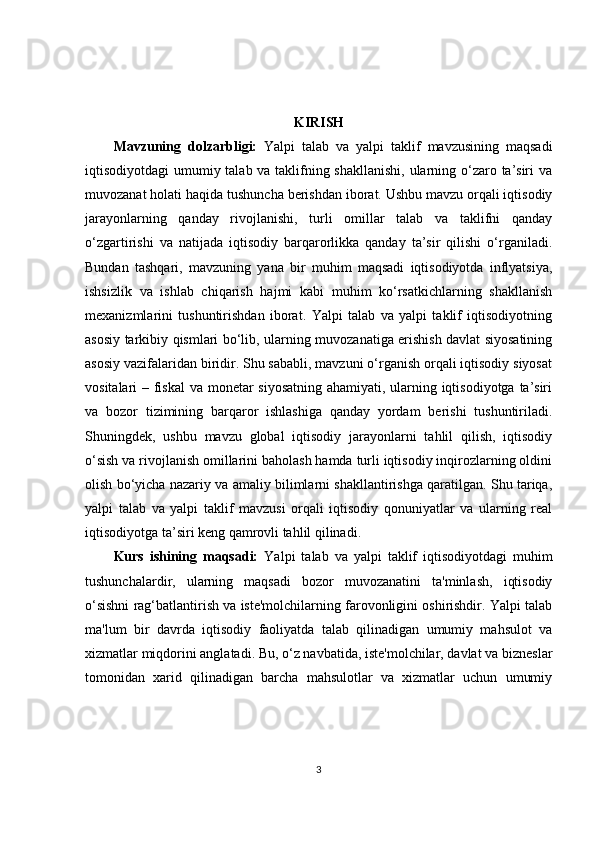 KIRISH
Mavzuning   dolzarbligi:   Yalpi   talab   va   yalpi   taklif   mavzusining   maqsadi
iqtisodiyotdagi umumiy talab va taklifning shakllanishi,  ularning o‘zaro ta’siri  va
muvozanat holati haqida tushuncha berishdan iborat. Ushbu mavzu orqali iqtisodiy
jarayonlarning   qanday   rivojlanishi,   turli   omillar   talab   va   taklifni   qanday
o‘zgartirishi   va   natijada   iqtisodiy   barqarorlikka   qanday   ta’sir   qilishi   o‘rganiladi.
Bundan   tashqari,   mavzuning   yana   bir   muhim   maqsadi   iqtisodiyotda   inflyatsiya,
ishsizlik   va   ishlab   chiqarish   hajmi   kabi   muhim   ko‘rsatkichlarning   shakllanish
mexanizmlarini   tushuntirishdan   iborat.   Yalpi   talab   va   yalpi   taklif   iqtisodiyotning
asosiy tarkibiy qismlari bo‘lib, ularning muvozanatiga erishish davlat siyosatining
asosiy vazifalaridan biridir. Shu sababli, mavzuni o‘rganish orqali iqtisodiy siyosat
vositalari – fiskal  va monetar siyosatning ahamiyati, ularning iqtisodiyotga ta’siri
va   bozor   tizimining   barqaror   ishlashiga   qanday   yordam   berishi   tushuntiriladi.
Shuningdek,   ushbu   mavzu   global   iqtisodiy   jarayonlarni   tahlil   qilish,   iqtisodiy
o‘sish va rivojlanish omillarini baholash hamda turli iqtisodiy inqirozlarning oldini
olish bo‘yicha nazariy va amaliy bilimlarni shakllantirishga qaratilgan. Shu tariqa,
yalpi   talab   va   yalpi   taklif   mavzusi   orqali   iqtisodiy   qonuniyatlar   va   ularning   real
iqtisodiyotga ta’siri keng qamrovli tahlil qilinadi.
Kurs   ishining   maqsadi:   Yalpi   talab   va   yalpi   taklif   iqtisodiyotdagi   muhim
tushunchalardir,   ularning   maqsadi   bozor   muvozanatini   ta'minlash,   iqtisodiy
o‘sishni rag‘batlantirish va iste'molchilarning farovonligini oshirishdir. Yalpi talab
ma'lum   bir   davrda   iqtisodiy   faoliyatda   talab   qilinadigan   umumiy   mahsulot   va
xizmatlar miqdorini anglatadi. Bu, o‘z navbatida, iste'molchilar, davlat va bizneslar
tomonidan   xarid   qilinadigan   barcha   mahsulotlar   va   xizmatlar   uchun   umumiy
3 