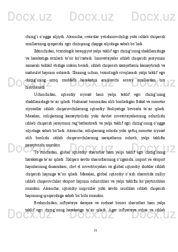 chizig‘i o‘ngga siljiydi. Aksincha, resurslar yetishmovchiligi yoki ishlab chiqarish
omillarining qisqarishi egri chiziqning chapga siljishiga sabab bo‘ladi.
Ikkinchidan, texnologik taraqqiyot yalpi taklif egri chizig‘ining shakllanishiga
va   harakatiga   sezilarli   ta’sir   ko‘rsatadi.   Innovatsiyalar   ishlab   chiqarish   jarayonini
samarali tashkil etishga imkon beradi, ishlab chiqarish xarajatlarini kamaytiradi va
mahsulot hajmini oshiradi. Shuning uchun, texnologik rivojlanish yalpi taklif egri
chizig‘ining   uzoq   muddatli   harakatini   aniqlovchi   asosiy   omillardan   biri
hisoblanadi.
Uchinchidan,   iqtisodiy   siyosat   ham   yalpi   taklif   egri   chizig‘ining
shakllanishiga ta’sir qiladi. Hukumat tomonidan olib boriladigan fiskal va monetar
siyosatlar   ishlab   chiqaruvchilarning   iqtisodiy   faoliyatiga   bevosita   ta’sir   qiladi.
Masalan,   soliqlarning   kamaytirilishi   yoki   davlat   investitsiyalarining   oshirilishi
ishlab chiqarish jarayonini rag‘batlantiradi va yalpi taklif egri chizig‘ining o‘ngga
siljishiga sabab bo‘ladi. Aksincha, soliqlarning oshishi yoki qattiq monetar siyosat
olib   borilishi   ishlab   chiqaruvchilarning   xarajatlarini   oshirib,   yalpi   taklifni
pasaytirishi mumkin.
To‘rtinchidan,   global   iqtisodiy   sharoitlar   ham   yalpi   taklif   egri   chizig‘ining
harakatiga ta’sir qiladi. Xalqaro savdo sharoitlarining o‘zgarishi, import va eksport
hajmlarining dinamikasi, chet  el  investitsiyalari  va global iqtisodiy shoklar  ishlab
chiqarish   hajmiga   ta’sir   qiladi.   Masalan,   global   iqtisodiy   o‘sish   sharoitida   milliy
ishlab chiqaruvchilar eksport  hajmini oshirishlari va yalpi  taklifni  ko‘paytirishlari
mumkin.   Aksincha,   iqtisodiy   inqirozlar   yoki   savdo   urushlari   ishlab   chiqarish
hajmining qisqarishiga sabab bo‘lishi mumkin.
Beshinchidan,   inflyatsiya   darajasi   va   mehnat   bozori   sharoitlari   ham   yalpi
taklif   egri   chizig‘ining   harakatiga   ta’sir   qiladi.   Agar   inflyatsiya   oshsa   va   ishlab
21 