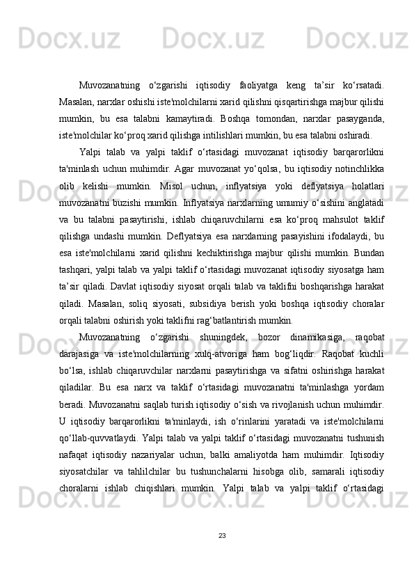 Muvozanatning   o‘zgarishi   iqtisodiy   faoliyatga   keng   ta’sir   ko‘rsatadi.
Masalan, narxlar oshishi iste'molchilarni xarid qilishni qisqartirishga majbur qilishi
mumkin,   bu   esa   talabni   kamaytiradi.   Boshqa   tomondan,   narxlar   pasayganda,
iste'molchilar ko‘proq xarid qilishga intilishlari mumkin, bu esa talabni oshiradi.
Yalpi   talab   va   yalpi   taklif   o‘rtasidagi   muvozanat   iqtisodiy   barqarorlikni
ta'minlash   uchun   muhimdir.   Agar   muvozanat   yo‘qolsa,   bu   iqtisodiy   notinchlikka
olib   kelishi   mumkin.   Misol   uchun,   inflyatsiya   yoki   deflyatsiya   holatlari
muvozanatni  buzishi  mumkin. Inflyatsiya narxlarning umumiy o‘sishini  anglatadi
va   bu   talabni   pasaytirishi,   ishlab   chiqaruvchilarni   esa   ko‘proq   mahsulot   taklif
qilishga   undashi   mumkin.   Deflyatsiya   esa   narxlarning   pasayishini   ifodalaydi,   bu
esa   iste'molchilarni   xarid   qilishni   kechiktirishga   majbur   qilishi   mumkin.   Bundan
tashqari, yalpi talab va yalpi taklif o‘rtasidagi  muvozanat iqtisodiy siyosatga ham
ta’sir   qiladi. Davlat  iqtisodiy  siyosat  orqali  talab  va  taklifni   boshqarishga  harakat
qiladi.   Masalan,   soliq   siyosati,   subsidiya   berish   yoki   boshqa   iqtisodiy   choralar
orqali talabni oshirish yoki taklifni rag‘batlantirish mumkin.
Muvozanatning   o‘zgarishi   shuningdek,   bozor   dinamikasiga,   raqobat
darajasiga   va   iste'molchilarning   xulq-atvoriga   ham   bog‘liqdir.   Raqobat   kuchli
bo‘lsa,   ishlab   chiqaruvchilar   narxlarni   pasaytirishga   va   sifatni   oshirishga   harakat
qiladilar.   Bu   esa   narx   va   taklif   o‘rtasidagi   muvozanatni   ta'minlashga   yordam
beradi. Muvozanatni saqlab turish iqtisodiy o‘sish va rivojlanish uchun muhimdir.
U   iqtisodiy   barqarorlikni   ta'minlaydi,   ish   o‘rinlarini   yaratadi   va   iste'molchilarni
qo‘llab-quvvatlaydi. Yalpi talab va yalpi  taklif  o‘rtasidagi  muvozanatni  tushunish
nafaqat   iqtisodiy   nazariyalar   uchun,   balki   amaliyotda   ham   muhimdir.   Iqtisodiy
siyosatchilar   va   tahlilchilar   bu   tushunchalarni   hisobga   olib,   samarali   iqtisodiy
choralarni   ishlab   chiqishlari   mumkin.   Yalpi   talab   va   yalpi   taklif   o‘rtasidagi
23 