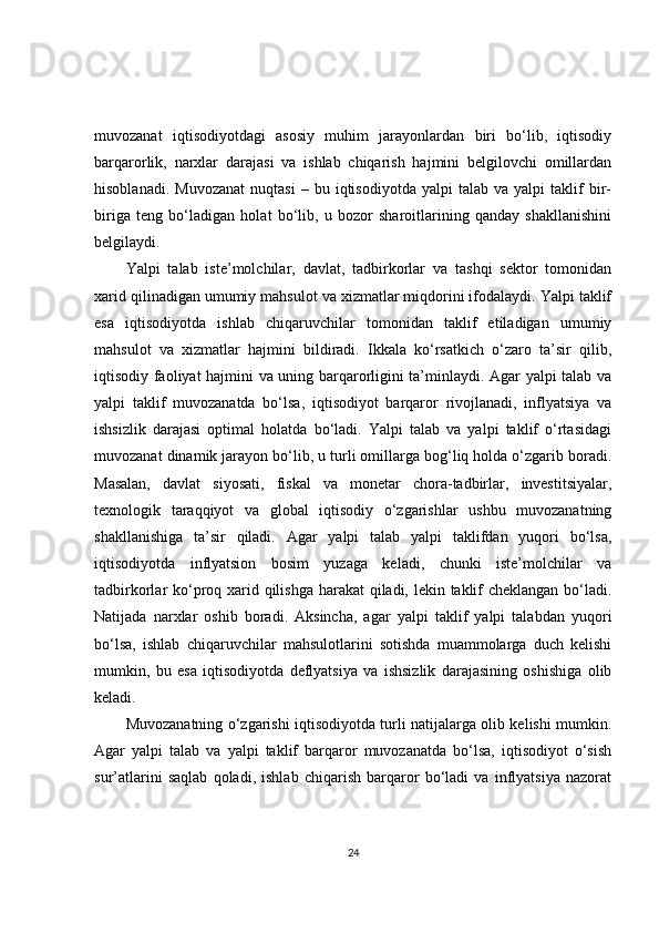muvozanat   iqtisodiyotdagi   asosiy   muhim   jarayonlardan   biri   bo‘lib,   iqtisodiy
barqarorlik,   narxlar   darajasi   va   ishlab   chiqarish   hajmini   belgilovchi   omillardan
hisoblanadi.   Muvozanat   nuqtasi   –   bu  iqtisodiyotda   yalpi   talab  va   yalpi   taklif   bir-
biriga   teng   bo‘ladigan   holat   bo‘lib,   u   bozor   sharoitlarining   qanday   shakllanishini
belgilaydi.
Yalpi   talab   iste’molchilar,   davlat,   tadbirkorlar   va   tashqi   sektor   tomonidan
xarid qilinadigan umumiy mahsulot va xizmatlar miqdorini ifodalaydi. Yalpi taklif
esa   iqtisodiyotda   ishlab   chiqaruvchilar   tomonidan   taklif   etiladigan   umumiy
mahsulot   va   xizmatlar   hajmini   bildiradi.   Ikkala   ko‘rsatkich   o‘zaro   ta’sir   qilib,
iqtisodiy faoliyat hajmini va uning barqarorligini ta’minlaydi. Agar yalpi talab va
yalpi   taklif   muvozanatda   bo‘lsa,   iqtisodiyot   barqaror   rivojlanadi,   inflyatsiya   va
ishsizlik   darajasi   optimal   holatda   bo‘ladi.   Yalpi   talab   va   yalpi   taklif   o‘rtasidagi
muvozanat dinamik jarayon bo‘lib, u turli omillarga bog‘liq holda o‘zgarib boradi.
Masalan,   davlat   siyosati,   fiskal   va   monetar   chora-tadbirlar,   investitsiyalar,
texnologik   taraqqiyot   va   global   iqtisodiy   o‘zgarishlar   ushbu   muvozanatning
shakllanishiga   ta’sir   qiladi.   Agar   yalpi   talab   yalpi   taklifdan   yuqori   bo‘lsa,
iqtisodiyotda   inflyatsion   bosim   yuzaga   keladi,   chunki   iste’molchilar   va
tadbirkorlar ko‘proq xarid qilishga harakat qiladi, lekin taklif  cheklangan bo‘ladi.
Natijada   narxlar   oshib   boradi.   Aksincha,   agar   yalpi   taklif   yalpi   talabdan   yuqori
bo‘lsa,   ishlab   chiqaruvchilar   mahsulotlarini   sotishda   muammolarga   duch   kelishi
mumkin,   bu   esa   iqtisodiyotda   deflyatsiya   va   ishsizlik   darajasining   oshishiga   olib
keladi.
Muvozanatning o‘zgarishi iqtisodiyotda turli natijalarga olib kelishi mumkin.
Agar   yalpi   talab   va   yalpi   taklif   barqaror   muvozanatda   bo‘lsa,   iqtisodiyot   o‘sish
sur’atlarini   saqlab   qoladi,   ishlab   chiqarish   barqaror   bo‘ladi   va   inflyatsiya   nazorat
24 