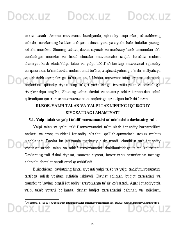 ostida   turadi.   Ammo   muvozanat   buzilganda,   iqtisodiy   inqirozlar,   ishsizlikning
oshishi,   narxlarning   haddan   tashqari   oshishi   yoki   pasayishi   kabi   holatlar   yuzaga
kelishi mumkin. Shuning uchun, davlat siyosati va markaziy bank tomonidan olib
boriladigan   monetar   va   fiskal   choralar   muvozanatni   saqlab   turishda   muhim
ahamiyat   kasb   etadi.Yalpi   talab   va   yalpi   taklif   o‘rtasidagi   muvozanat   iqtisodiy
barqarorlikni ta’minlovchi muhim omil bo‘lib, u iqtisodiyotning o‘sishi, inflyatsiya
va   ishsizlik   darajalariga   ta’sir   qiladi. 3
  Ushbu   muvozanatning   optimal   darajada
saqlanishi   iqtisodiy   siyosatning   to‘g‘ri   yuritilishiga,   investitsiyalar   va   texnologik
rivojlanishga   bog‘liq.   Shuning   uchun   davlat   va   xususiy   sektor   tomonidan   qabul
qilinadigan qarorlar ushbu muvozanatni saqlashga qaratilgan bo‘lishi lozim.
III.BOB.   YALPI TALAB VA YALPI TAKLIFNING IQTISODIY
SIYOSATDAGI AHAMIYATI
3.1.  Yalpi talab va yalpi taklif muvozanatini ta’minlashda davlatning roli.
Yalpi   talab   va   yalpi   taklif   muvozanatini   ta’minlash   iqtisodiy   barqarorlikni
saqlash   va   uzoq   muddatli   iqtisodiy   o‘sishni   qo‘llab-quvvatlash   uchun   muhim
hisoblanadi.   Davlat   bu   jarayonda   markaziy   o‘rin   tutadi,   chunki   u   turli   iqtisodiy
vositalar   orqali   talab   va   taklif   muvozanatini   shakllantirishga   ta’sir   ko‘rsatadi.
Davlatning   roli   fiskal   siyosat,   monetar   siyosat,   investitsion   dasturlar   va   tartibga
soluvchi choralar orqali amalga oshiriladi.
Birinchidan, davlatning fiskal siyosati yalpi talab va yalpi taklif muvozanatini
tartibga   solish   vositasi   sifatida   ishlaydi.   Davlat   soliqlar,   budjet   xarajatlari   va
transfer to‘lovlari orqali iqtisodiy jarayonlarga ta’sir ko‘rsatadi. Agar iqtisodiyotda
yalpi   talab   yetarli   bo‘lmasa,   davlat   budjet   xarajatlarini   oshirish   va   soliqlarni
3
 Nematov, E. (2020).  O‘zbekiston iqtisodiyotining zamonaviy muammolari .  Nukus: Qoraqalpoq davlat universiteti.
25 
