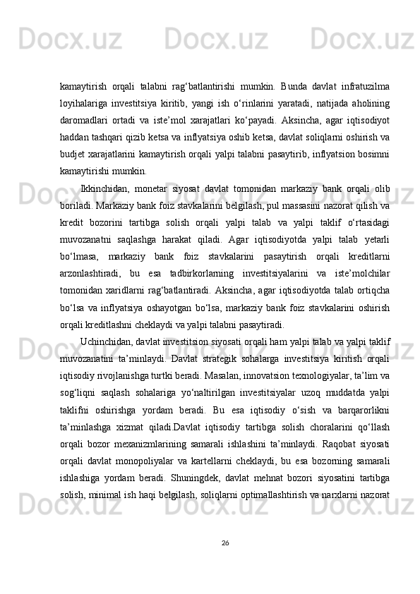 kamaytirish   orqali   talabni   rag‘batlantirishi   mumkin.   Bunda   davlat   infratuzilma
loyihalariga   investitsiya   kiritib,   yangi   ish   o‘rinlarini   yaratadi,   natijada   aholining
daromadlari   ortadi   va   iste’mol   xarajatlari   ko‘payadi.   Aksincha,   agar   iqtisodiyot
haddan tashqari qizib ketsa va inflyatsiya oshib ketsa, davlat soliqlarni oshirish va
budjet xarajatlarini kamaytirish orqali yalpi talabni pasaytirib, inflyatsion bosimni
kamaytirishi mumkin.
Ikkinchidan,   monetar   siyosat   davlat   tomonidan   markaziy   bank   orqali   olib
boriladi. Markaziy bank foiz stavkalarini belgilash, pul massasini nazorat qilish va
kredit   bozorini   tartibga   solish   orqali   yalpi   talab   va   yalpi   taklif   o‘rtasidagi
muvozanatni   saqlashga   harakat   qiladi.   Agar   iqtisodiyotda   yalpi   talab   yetarli
bo‘lmasa,   markaziy   bank   foiz   stavkalarini   pasaytirish   orqali   kreditlarni
arzonlashtiradi,   bu   esa   tadbirkorlarning   investitsiyalarini   va   iste’molchilar
tomonidan   xaridlarni   rag‘batlantiradi.   Aksincha,   agar   iqtisodiyotda   talab   ortiqcha
bo‘lsa   va   inflyatsiya   oshayotgan   bo‘lsa,   markaziy   bank   foiz   stavkalarini   oshirish
orqali kreditlashni cheklaydi va yalpi talabni pasaytiradi.
Uchinchidan, davlat investitsion siyosati orqali ham yalpi talab va yalpi taklif
muvozanatini   ta’minlaydi.   Davlat   strategik   sohalarga   investitsiya   kiritish   orqali
iqtisodiy rivojlanishga turtki beradi. Masalan, innovatsion texnologiyalar, ta’lim va
sog‘liqni   saqlash   sohalariga   yo‘naltirilgan   investitsiyalar   uzoq   muddatda   yalpi
taklifni   oshirishga   yordam   beradi.   Bu   esa   iqtisodiy   o‘sish   va   barqarorlikni
ta’minlashga   xizmat   qiladi.Davlat   iqtisodiy   tartibga   solish   choralarini   qo‘llash
orqali   bozor   mexanizmlarining   samarali   ishlashini   ta’minlaydi.   Raqobat   siyosati
orqali   davlat   monopoliyalar   va   kartellarni   cheklaydi,   bu   esa   bozorning   samarali
ishlashiga   yordam   beradi.   Shuningdek,   davlat   mehnat   bozori   siyosatini   tartibga
solish, minimal ish haqi belgilash, soliqlarni optimallashtirish va narxlarni nazorat
26 