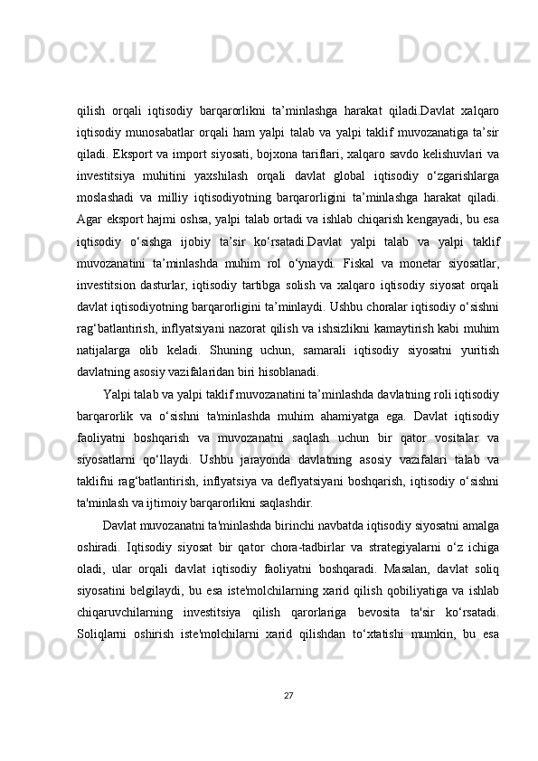 qilish   orqali   iqtisodiy   barqarorlikni   ta’minlashga   harakat   qiladi.Davlat   xalqaro
iqtisodiy   munosabatlar   orqali   ham   yalpi   talab   va   yalpi   taklif   muvozanatiga   ta’sir
qiladi. Eksport va import siyosati, bojxona tariflari, xalqaro savdo kelishuvlari va
investitsiya   muhitini   yaxshilash   orqali   davlat   global   iqtisodiy   o‘zgarishlarga
moslashadi   va   milliy   iqtisodiyotning   barqarorligini   ta’minlashga   harakat   qiladi.
Agar eksport hajmi oshsa, yalpi talab ortadi va ishlab chiqarish kengayadi, bu esa
iqtisodiy   o‘sishga   ijobiy   ta’sir   ko‘rsatadi.Davlat   yalpi   talab   va   yalpi   taklif
muvozanatini   ta’minlashda   muhim   rol   o‘ynaydi.   Fiskal   va   monetar   siyosatlar,
investitsion   dasturlar,   iqtisodiy   tartibga   solish   va   xalqaro   iqtisodiy   siyosat   orqali
davlat iqtisodiyotning barqarorligini ta’minlaydi. Ushbu choralar iqtisodiy o‘sishni
rag‘batlantirish, inflyatsiyani nazorat qilish va ishsizlikni kamaytirish kabi muhim
natijalarga   olib   keladi.   Shuning   uchun,   samarali   iqtisodiy   siyosatni   yuritish
davlatning asosiy vazifalaridan biri hisoblanadi.
Yalpi talab va yalpi taklif muvozanatini ta’minlashda davlatning roli iqtisodiy
barqarorlik   va   o‘sishni   ta'minlashda   muhim   ahamiyatga   ega.   Davlat   iqtisodiy
faoliyatni   boshqarish   va   muvozanatni   saqlash   uchun   bir   qator   vositalar   va
siyosatlarni   qo‘llaydi.   Ushbu   jarayonda   davlatning   asosiy   vazifalari   talab   va
taklifni   rag‘batlantirish,   inflyatsiya   va   deflyatsiyani   boshqarish,   iqtisodiy   o‘sishni
ta'minlash va ijtimoiy barqarorlikni saqlashdir.
Davlat muvozanatni ta'minlashda birinchi navbatda iqtisodiy siyosatni amalga
oshiradi.   Iqtisodiy   siyosat   bir   qator   chora-tadbirlar   va   strategiyalarni   o‘z   ichiga
oladi,   ular   orqali   davlat   iqtisodiy   faoliyatni   boshqaradi.   Masalan,   davlat   soliq
siyosatini   belgilaydi,   bu   esa   iste'molchilarning   xarid   qilish   qobiliyatiga   va   ishlab
chiqaruvchilarning   investitsiya   qilish   qarorlariga   bevosita   ta'sir   ko‘rsatadi.
Soliqlarni   oshirish   iste'molchilarni   xarid   qilishdan   to‘xtatishi   mumkin,   bu   esa
27 
