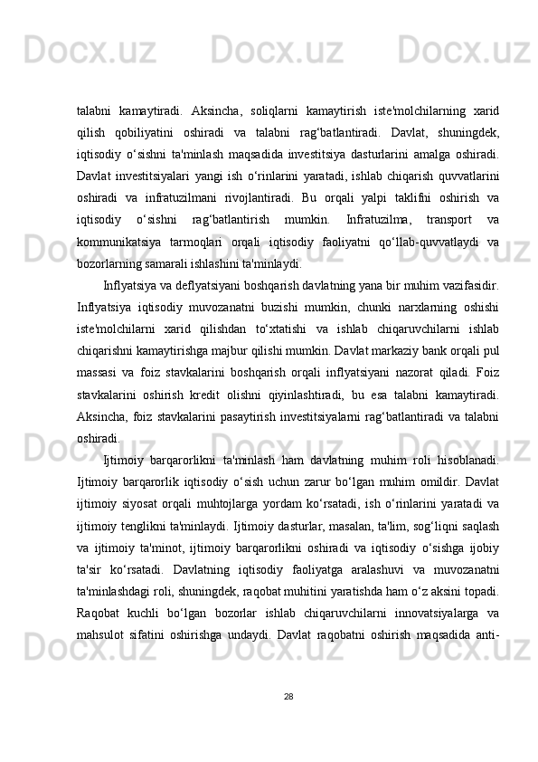 talabni   kamaytiradi.   Aksincha,   soliqlarni   kamaytirish   iste'molchilarning   xarid
qilish   qobiliyatini   oshiradi   va   talabni   rag‘batlantiradi.   Davlat,   shuningdek,
iqtisodiy   o‘sishni   ta'minlash   maqsadida   investitsiya   dasturlarini   amalga   oshiradi.
Davlat   investitsiyalari   yangi   ish   o‘rinlarini   yaratadi,   ishlab   chiqarish   quvvatlarini
oshiradi   va   infratuzilmani   rivojlantiradi.   Bu   orqali   yalpi   taklifni   oshirish   va
iqtisodiy   o‘sishni   rag‘batlantirish   mumkin.   Infratuzilma,   transport   va
kommunikatsiya   tarmoqlari   orqali   iqtisodiy   faoliyatni   qo‘llab-quvvatlaydi   va
bozorlarning samarali ishlashini ta'minlaydi.
Inflyatsiya va deflyatsiyani boshqarish davlatning yana bir muhim vazifasidir.
Inflyatsiya   iqtisodiy   muvozanatni   buzishi   mumkin,   chunki   narxlarning   oshishi
iste'molchilarni   xarid   qilishdan   to‘xtatishi   va   ishlab   chiqaruvchilarni   ishlab
chiqarishni kamaytirishga majbur qilishi mumkin. Davlat markaziy bank orqali pul
massasi   va   foiz   stavkalarini   boshqarish   orqali   inflyatsiyani   nazorat   qiladi.   Foiz
stavkalarini   oshirish   kredit   olishni   qiyinlashtiradi,   bu   esa   talabni   kamaytiradi.
Aksincha,   foiz   stavkalarini   pasaytirish   investitsiyalarni   rag‘batlantiradi   va   talabni
oshiradi.
Ijtimoiy   barqarorlikni   ta'minlash   ham   davlatning   muhim   roli   hisoblanadi.
Ijtimoiy   barqarorlik   iqtisodiy   o‘sish   uchun   zarur   bo‘lgan   muhim   omildir.   Davlat
ijtimoiy   siyosat   orqali   muhtojlarga   yordam   ko‘rsatadi,   ish   o‘rinlarini   yaratadi   va
ijtimoiy tenglikni ta'minlaydi. Ijtimoiy dasturlar, masalan, ta'lim, sog‘liqni saqlash
va   ijtimoiy   ta'minot,   ijtimoiy   barqarorlikni   oshiradi   va   iqtisodiy   o‘sishga   ijobiy
ta'sir   ko‘rsatadi.   Davlatning   iqtisodiy   faoliyatga   aralashuvi   va   muvozanatni
ta'minlashdagi roli, shuningdek, raqobat muhitini yaratishda ham o‘z aksini topadi.
Raqobat   kuchli   bo‘lgan   bozorlar   ishlab   chiqaruvchilarni   innovatsiyalarga   va
mahsulot   sifatini   oshirishga   undaydi.   Davlat   raqobatni   oshirish   maqsadida   anti-
28 