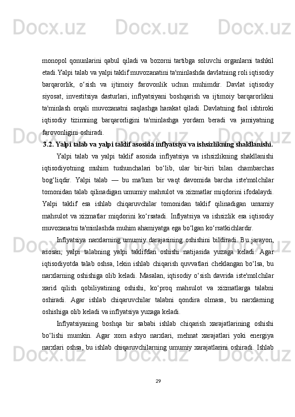 monopol   qonunlarini   qabul   qiladi   va   bozorni   tartibga   soluvchi   organlarni   tashkil
etadi.Yalpi talab va yalpi taklif muvozanatini ta'minlashda davlatning roli iqtisodiy
barqarorlik,   o‘sish   va   ijtimoiy   farovonlik   uchun   muhimdir.   Davlat   iqtisodiy
siyosat,   investitsiya   dasturlari,   inflyatsiyani   boshqarish   va   ijtimoiy   barqarorlikni
ta'minlash   orqali   muvozanatni   saqlashga   harakat   qiladi.   Davlatning   faol   ishtiroki
iqtisodiy   tizimning   barqarorligini   ta'minlashga   yordam   beradi   va   jamiyatning
farovonligini oshiradi.
3.2.  Yalpi talab va yalpi taklif asosida inflyatsiya va ishsizlikning shakllanishi.
Yalpi   talab   va   yalpi   taklif   asosida   inflyatsiya   va   ishsizlikning   shakllanishi
iqtisodiyotning   muhim   tushunchalari   bo‘lib,   ular   bir-biri   bilan   chambarchas
bog‘liqdir.   Yalpi   talab   —   bu   ma'lum   bir   vaqt   davomida   barcha   iste'molchilar
tomonidan talab qilinadigan umumiy mahsulot va xizmatlar miqdorini ifodalaydi.
Yalpi   taklif   esa   ishlab   chiqaruvchilar   tomonidan   taklif   qilinadigan   umumiy
mahsulot   va   xizmatlar   miqdorini   ko‘rsatadi.   Inflyatsiya   va   ishsizlik   esa   iqtisodiy
muvozanatni ta'minlashda muhim ahamiyatga ega bo‘lgan ko‘rsatkichlardir.
Inflyatsiya   narxlarning   umumiy   darajasining   oshishini   bildiradi.   Bu   jarayon,
asosan,   yalpi   talabning   yalpi   taklifdan   oshishi   natijasida   yuzaga   keladi.   Agar
iqtisodiyotda   talab   oshsa,   lekin   ishlab   chiqarish   quvvatlari   cheklangan   bo‘lsa,   bu
narxlarning  oshishiga  olib keladi.  Masalan,  iqtisodiy  o‘sish   davrida  iste'molchilar
xarid   qilish   qobiliyatining   oshishi,   ko‘proq   mahsulot   va   xizmatlarga   talabni
oshiradi.   Agar   ishlab   chiqaruvchilar   talabni   qondira   olmasa,   bu   narxlarning
oshishiga olib keladi va inflyatsiya yuzaga keladi.
Inflyatsiyaning   boshqa   bir   sababi   ishlab   chiqarish   xarajatlarining   oshishi
bo‘lishi   mumkin.   Agar   xom   ashyo   narxlari,   mehnat   xarajatlari   yoki   energiya
narxlari  oshsa,  bu ishlab  chiqaruvchilarning umumiy xarajatlarini  oshiradi.  Ishlab
29 