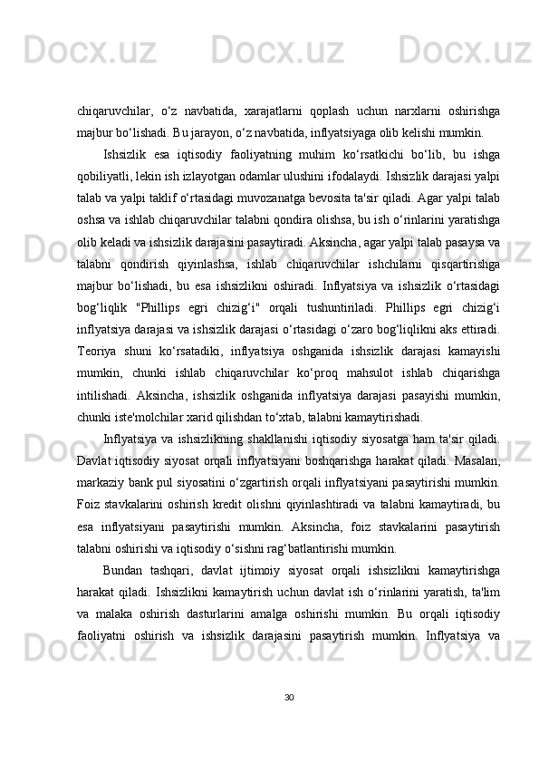 chiqaruvchilar,   o‘z   navbatida,   xarajatlarni   qoplash   uchun   narxlarni   oshirishga
majbur bo‘lishadi. Bu jarayon, o‘z navbatida, inflyatsiyaga olib kelishi mumkin.
Ishsizlik   esa   iqtisodiy   faoliyatning   muhim   ko‘rsatkichi   bo‘lib,   bu   ishga
qobiliyatli, lekin ish izlayotgan odamlar ulushini ifodalaydi. Ishsizlik darajasi yalpi
talab va yalpi taklif o‘rtasidagi muvozanatga bevosita ta'sir qiladi. Agar yalpi talab
oshsa va ishlab chiqaruvchilar talabni qondira olishsa, bu ish o‘rinlarini yaratishga
olib keladi va ishsizlik darajasini pasaytiradi. Aksincha, agar yalpi talab pasaysa va
talabni   qondirish   qiyinlashsa,   ishlab   chiqaruvchilar   ishchilarni   qisqartirishga
majbur   bo‘lishadi,   bu   esa   ishsizlikni   oshiradi.   Inflyatsiya   va   ishsizlik   o‘rtasidagi
bog‘liqlik   "Phillips   egri   chizig‘i"   orqali   tushuntiriladi.   Phillips   egri   chizig‘i
inflyatsiya darajasi va ishsizlik darajasi o‘rtasidagi o‘zaro bog‘liqlikni aks ettiradi.
Teoriya   shuni   ko‘rsatadiki,   inflyatsiya   oshganida   ishsizlik   darajasi   kamayishi
mumkin,   chunki   ishlab   chiqaruvchilar   ko‘proq   mahsulot   ishlab   chiqarishga
intilishadi.   Aksincha,   ishsizlik   oshganida   inflyatsiya   darajasi   pasayishi   mumkin,
chunki iste'molchilar xarid qilishdan to‘xtab, talabni kamaytirishadi.
Inflyatsiya   va   ishsizlikning   shakllanishi   iqtisodiy   siyosatga   ham   ta'sir   qiladi.
Davlat  iqtisodiy siyosat  orqali inflyatsiyani  boshqarishga harakat  qiladi. Masalan,
markaziy bank pul siyosatini o‘zgartirish orqali inflyatsiyani pasaytirishi mumkin.
Foiz  stavkalarini   oshirish   kredit   olishni   qiyinlashtiradi   va   talabni   kamaytiradi,   bu
esa   inflyatsiyani   pasaytirishi   mumkin.   Aksincha,   foiz   stavkalarini   pasaytirish
talabni oshirishi va iqtisodiy o‘sishni rag‘batlantirishi mumkin.
Bundan   tashqari,   davlat   ijtimoiy   siyosat   orqali   ishsizlikni   kamaytirishga
harakat   qiladi.   Ishsizlikni   kamaytirish   uchun   davlat   ish   o‘rinlarini   yaratish,   ta'lim
va   malaka   oshirish   dasturlarini   amalga   oshirishi   mumkin.   Bu   orqali   iqtisodiy
faoliyatni   oshirish   va   ishsizlik   darajasini   pasaytirish   mumkin.   Inflyatsiya   va
30 