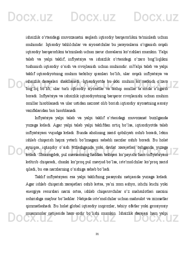 ishsizlik  o‘rtasidagi  muvozanatni  saqlash  iqtisodiy barqarorlikni  ta'minlash  uchun
muhimdir.   Iqtisodiy   tahlilchilar   va   siyosatchilar   bu   jarayonlarni   o‘rganish   orqali
iqtisodiy barqarorlikni ta'minlash uchun zarur choralarni ko‘rishlari mumkin. Yalpi
talab   va   yalpi   taklif,   inflyatsiya   va   ishsizlik   o‘rtasidagi   o‘zaro   bog‘liqlikni
tushunish   iqtisodiy   o‘sish   va   rivojlanish   uchun   muhimdir.   mYalpi   talab   va   yalpi
taklif   iqtisodiyotning   muhim   tarkibiy   qismlari   bo‘lib,   ular   orqali   inflyatsiya   va
ishsizlik   darajalari   shakllanadi.   Iqtisodiyotda   bu   ikki   muhim   ko‘rsatkich   o‘zaro
bog‘liq   bo‘lib,   ular   turli   iqtisodiy   siyosatlar   va   tashqi   omillar   ta’sirida   o‘zgarib
boradi. Inflyatsiya va ishsizlik iqtisodiyotning barqaror rivojlanishi  uchun muhim
omillar hisoblanadi va ular ustidan nazorat olib borish iqtisodiy siyosatning asosiy
vazifalaridan biri hisoblanadi.
Inflyatsiya   yalpi   talab   va   yalpi   taklif   o‘rtasidagi   muvozanat   buzilganda
yuzaga   keladi.   Agar   yalpi   talab   yalpi   taklifdan   ortiq   bo‘lsa,   iqtisodiyotda   talab
inflyatsiyasi   vujudga   keladi.   Bunda   aholining   xarid   qobiliyati   oshib   boradi,   lekin
ishlab   chiqarish   hajmi   yetarli   bo‘lmagani   sababli   narxlar   oshib   boradi.   Bu   holat
ayniqsa,   iqtisodiy   o‘sish   tezlashganda   yoki   davlat   xarajatlari   oshganda   yuzaga
keladi. Shuningdek, pul massasining haddan tashqari ko‘payishi ham inflyatsiyani
keltirib chiqaradi, chunki ko‘proq pul mavjud bo‘lsa, iste’molchilar ko‘proq xarid
qiladi, bu esa narxlarning o‘sishiga sabab bo‘ladi.
Taklif   inflyatsiyasi   esa   yalpi   taklifning   pasayishi   natijasida   yuzaga   keladi.
Agar   ishlab   chiqarish   xarajatlari   oshib   ketsa,   ya’ni   xom   ashyo,   ishchi   kuchi   yoki
energiya   resurslari   narxi   ortsa,   ishlab   chiqaruvchilar   o‘z   mahsulotlari   narxini
oshirishga majbur bo‘ladilar. Natijada iste’molchilar uchun mahsulot va xizmatlar
qimmatlashadi. Bu holat global iqtisodiy inqirozlar, tabiiy ofatlar yoki geosiyosiy
muammolar   natijasida   ham   sodir   bo‘lishi   mumkin.   Ishsizlik   darajasi   ham   yalpi
31 