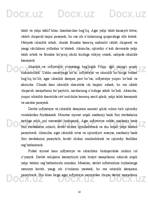 talab   va   yalpi   taklif   bilan   chambarchas   bog‘liq.   Agar   yalpi   talab   kamayib   ketsa,
ishlab   chiqarish   hajmi   pasayadi,   bu   esa   ish   o‘rinlarining   qisqarishiga   olib   keladi.
Natijada   ishsizlik   ortadi,   chunki   firmalar   kamroq   mahsulot   ishlab   chiqaradi   va
yangi   ishchilarni   yollashni   to‘xtatadi.   Aksincha,   iqtisodiy   o‘sish   davomida   yalpi
talab   ortadi   va   firmalar   ko‘proq   ishchi   kuchiga   ehtiyoj   sezadi,   natijada   ishsizlik
kamayadi.
Ishsizlik   va   inflyatsiya   o‘rtasidagi   bog‘liqlik   Filipp   egri   chizig‘i   orqali
tushuntiriladi.   Ushbu   nazariyaga   ko‘ra,   inflyatsiya   va   ishsizlik   bir-biriga   teskari
bog‘liq   bo‘lib,   agar   ishsizlik   darajasi   past   bo‘lsa,   inflyatsiya   yuqori   bo‘ladi   va
aksincha.   Chunki   kam   ishsizlik   sharoitida   ish   haqlari   oshadi,   bu   esa   ishlab
chiqarish   xarajatlarini   ko‘paytirib,   narxlarning   o‘sishiga   sabab   bo‘ladi.   Aksincha,
yuqori ishsizlik sharoitida iste’molchilar kamroq xarid qiladi, yalpi talab kamayadi
va narxlar pasayadi.
Davlat   inflyatsiya   va   ishsizlik   darajasini   nazorat   qilish   uchun   turli   iqtisodiy
vositalardan   foydalanadi.   Monetar   siyosat   orqali   markaziy   bank   foiz   stavkalarini
tartibga   solib,   pul   massasini   boshqaradi.   Agar   inflyatsiya   oshsa,   markaziy   bank
foiz   stavkalarini   oshirib,   kredit   olishni   qiyinlashtiradi   va   shu   orqali   yalpi   talabni
pasaytiradi.   Aksincha,   agar   ishsizlik   ortsa   va   iqtisodiyot   susaysa,   markaziy   bank
foiz   stavkalarini   pasaytirib,   kredit   olishni   osonlashtiradi   va   iqtisodiy   faollikni
rag‘batlantiradi.
Fiskal   siyosat   ham   inflyatsiya   va   ishsizlikni   boshqarishda   muhim   rol
o‘ynaydi.   Davlat   soliqlarni   kamaytirish   yoki   budjet   xarajatlarini   oshirish   orqali
yalpi   talabni   rag‘batlantirishi   mumkin.   Masalan,   davlat   infratuzilma   loyihalariga
sarmoya   kiritib,   yangi   ish   o‘rinlarini   yaratadi,   bu   esa   ishsizlik   darajasini
pasaytiradi. Shu bilan birga, agar inflyatsiya nazoratdan chiqsa, davlat xarajatlarni
32 