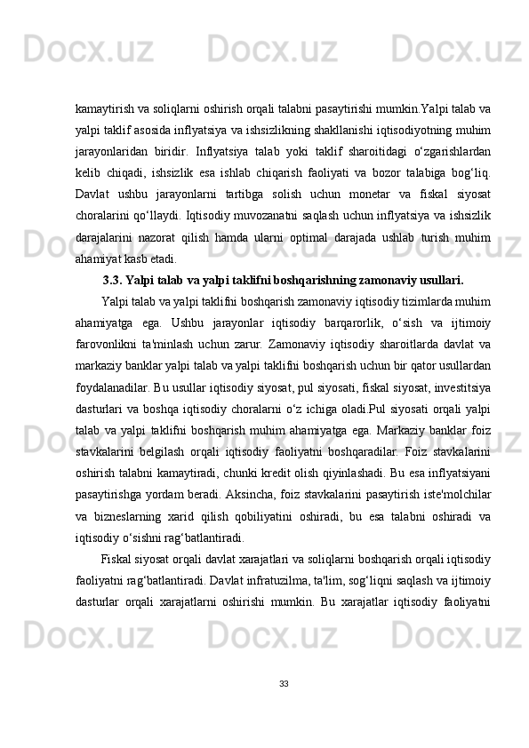 kamaytirish va soliqlarni oshirish orqali talabni pasaytirishi mumkin.Yalpi talab va
yalpi taklif asosida inflyatsiya va ishsizlikning shakllanishi iqtisodiyotning muhim
jarayonlaridan   biridir.   Inflyatsiya   talab   yoki   taklif   sharoitidagi   o‘zgarishlardan
kelib   chiqadi,   ishsizlik   esa   ishlab   chiqarish   faoliyati   va   bozor   talabiga   bog‘liq.
Davlat   ushbu   jarayonlarni   tartibga   solish   uchun   monetar   va   fiskal   siyosat
choralarini qo‘llaydi. Iqtisodiy muvozanatni saqlash uchun inflyatsiya va ishsizlik
darajalarini   nazorat   qilish   hamda   ularni   optimal   darajada   ushlab   turish   muhim
ahamiyat kasb etadi.
3.3.  Yalpi talab va yalpi taklifni boshqarishning zamonaviy usullari.
Yalpi talab va yalpi taklifni boshqarish zamonaviy iqtisodiy tizimlarda muhim
ahamiyatga   ega.   Ushbu   jarayonlar   iqtisodiy   barqarorlik,   o‘sish   va   ijtimoiy
farovonlikni   ta'minlash   uchun   zarur.   Zamonaviy   iqtisodiy   sharoitlarda   davlat   va
markaziy banklar yalpi talab va yalpi taklifni boshqarish uchun bir qator usullardan
foydalanadilar. Bu usullar iqtisodiy siyosat, pul siyosati, fiskal siyosat, investitsiya
dasturlari   va   boshqa   iqtisodiy   choralarni   o‘z   ichiga  oladi.Pul   siyosati   orqali   yalpi
talab   va   yalpi   taklifni   boshqarish   muhim   ahamiyatga   ega.   Markaziy   banklar   foiz
stavkalarini   belgilash   orqali   iqtisodiy   faoliyatni   boshqaradilar.   Foiz   stavkalarini
oshirish talabni kamaytiradi, chunki kredit olish qiyinlashadi. Bu esa inflyatsiyani
pasaytirishga yordam beradi. Aksincha, foiz stavkalarini pasaytirish iste'molchilar
va   bizneslarning   xarid   qilish   qobiliyatini   oshiradi,   bu   esa   talabni   oshiradi   va
iqtisodiy o‘sishni rag‘batlantiradi.
Fiskal siyosat orqali davlat xarajatlari va soliqlarni boshqarish orqali iqtisodiy
faoliyatni rag‘batlantiradi. Davlat infratuzilma, ta'lim, sog‘liqni saqlash va ijtimoiy
dasturlar   orqali   xarajatlarni   oshirishi   mumkin.   Bu   xarajatlar   iqtisodiy   faoliyatni
33 