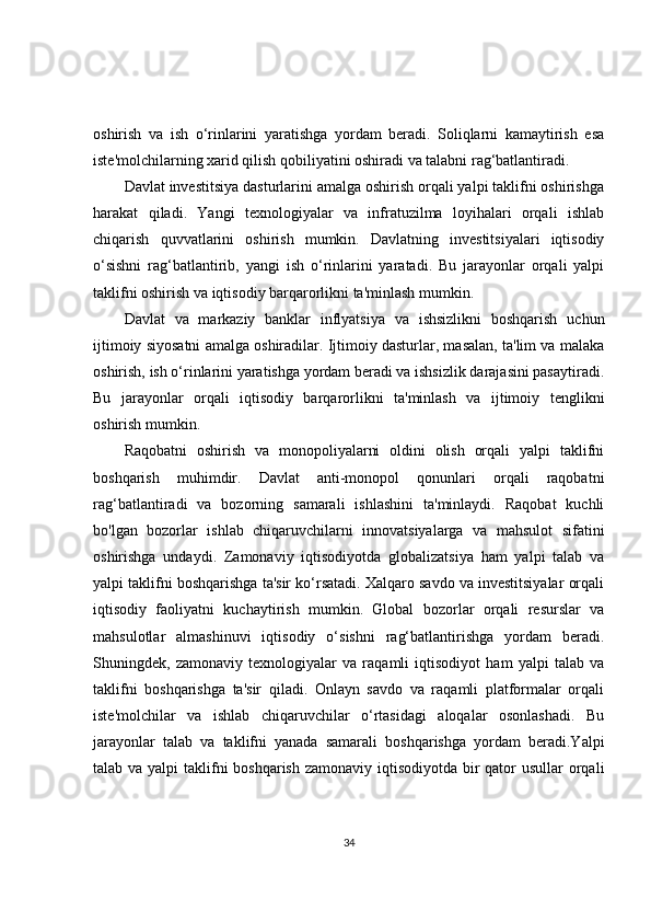 oshirish   va   ish   o‘rinlarini   yaratishga   yordam   beradi.   Soliqlarni   kamaytirish   esa
iste'molchilarning xarid qilish qobiliyatini oshiradi va talabni rag‘batlantiradi.
Davlat investitsiya dasturlarini amalga oshirish orqali yalpi taklifni oshirishga
harakat   qiladi.   Yangi   texnologiyalar   va   infratuzilma   loyihalari   orqali   ishlab
chiqarish   quvvatlarini   oshirish   mumkin.   Davlatning   investitsiyalari   iqtisodiy
o‘sishni   rag‘batlantirib,   yangi   ish   o‘rinlarini   yaratadi.   Bu   jarayonlar   orqali   yalpi
taklifni oshirish va iqtisodiy barqarorlikni ta'minlash mumkin.
Davlat   va   markaziy   banklar   inflyatsiya   va   ishsizlikni   boshqarish   uchun
ijtimoiy siyosatni amalga oshiradilar. Ijtimoiy dasturlar, masalan, ta'lim va malaka
oshirish, ish o‘rinlarini yaratishga yordam beradi va ishsizlik darajasini pasaytiradi.
Bu   jarayonlar   orqali   iqtisodiy   barqarorlikni   ta'minlash   va   ijtimoiy   tenglikni
oshirish mumkin.
Raqobatni   oshirish   va   monopoliyalarni   oldini   olish   orqali   yalpi   taklifni
boshqarish   muhimdir.   Davlat   anti-monopol   qonunlari   orqali   raqobatni
rag‘batlantiradi   va   bozorning   samarali   ishlashini   ta'minlaydi.   Raqobat   kuchli
bo'lgan   bozorlar   ishlab   chiqaruvchilarni   innovatsiyalarga   va   mahsulot   sifatini
oshirishga   undaydi.   Zamonaviy   iqtisodiyotda   globalizatsiya   ham   yalpi   talab   va
yalpi taklifni boshqarishga ta'sir ko‘rsatadi. Xalqaro savdo va investitsiyalar orqali
iqtisodiy   faoliyatni   kuchaytirish   mumkin.   Global   bozorlar   orqali   resurslar   va
mahsulotlar   almashinuvi   iqtisodiy   o‘sishni   rag‘batlantirishga   yordam   beradi.
Shuningdek,   zamonaviy   texnologiyalar   va   raqamli   iqtisodiyot   ham   yalpi   talab   va
taklifni   boshqarishga   ta'sir   qiladi.   Onlayn   savdo   va   raqamli   platformalar   orqali
iste'molchilar   va   ishlab   chiqaruvchilar   o‘rtasidagi   aloqalar   osonlashadi.   Bu
jarayonlar   talab   va   taklifni   yanada   samarali   boshqarishga   yordam   beradi.Yalpi
talab va yalpi  taklifni  boshqarish zamonaviy iqtisodiyotda bir qator usullar  orqali
34