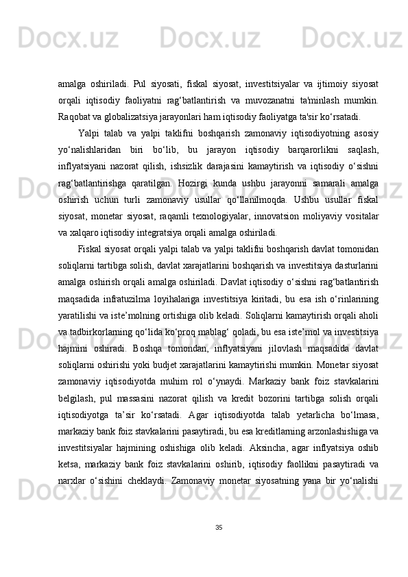amalga   oshiriladi.   Pul   siyosati,   fiskal   siyosat,   investitsiyalar   va   ijtimoiy   siyosat
orqali   iqtisodiy   faoliyatni   rag‘batlantirish   va   muvozanatni   ta'minlash   mumkin.
Raqobat va globalizatsiya jarayonlari ham iqtisodiy faoliyatga ta'sir ko‘rsatadi. 
Yalpi   talab   va   yalpi   taklifni   boshqarish   zamonaviy   iqtisodiyotning   asosiy
yo‘nalishlaridan   biri   bo‘lib,   bu   jarayon   iqtisodiy   barqarorlikni   saqlash,
inflyatsiyani   nazorat   qilish,   ishsizlik   darajasini   kamaytirish   va   iqtisodiy   o‘sishni
rag‘batlantirishga   qaratilgan.   Hozirgi   kunda   ushbu   jarayonni   samarali   amalga
oshirish   uchun   turli   zamonaviy   usullar   qo‘llanilmoqda.   Ushbu   usullar   fiskal
siyosat,   monetar   siyosat,   raqamli   texnologiyalar,   innovatsion   moliyaviy   vositalar
va xalqaro iqtisodiy integratsiya orqali amalga oshiriladi.
Fiskal siyosat orqali yalpi talab va yalpi taklifni boshqarish davlat tomonidan
soliqlarni tartibga solish, davlat xarajatlarini boshqarish va investitsiya dasturlarini
amalga oshirish orqali amalga oshiriladi. Davlat iqtisodiy o‘sishni rag‘batlantirish
maqsadida   infratuzilma   loyihalariga   investitsiya   kiritadi,   bu   esa   ish   o‘rinlarining
yaratilishi va iste’molning ortishiga olib keladi. Soliqlarni kamaytirish orqali aholi
va tadbirkorlarning qo‘lida ko‘proq mablag‘ qoladi, bu esa iste’mol va investitsiya
hajmini   oshiradi.   Boshqa   tomondan,   inflyatsiyani   jilovlash   maqsadida   davlat
soliqlarni oshirishi yoki budjet xarajatlarini kamaytirishi mumkin. Monetar siyosat
zamonaviy   iqtisodiyotda   muhim   rol   o‘ynaydi.   Markaziy   bank   foiz   stavkalarini
belgilash,   pul   massasini   nazorat   qilish   va   kredit   bozorini   tartibga   solish   orqali
iqtisodiyotga   ta’sir   ko‘rsatadi.   Agar   iqtisodiyotda   talab   yetarlicha   bo‘lmasa,
markaziy bank foiz stavkalarini pasaytiradi, bu esa kreditlarning arzonlashishiga va
investitsiyalar   hajmining   oshishiga   olib   keladi.   Aksincha,   agar   inflyatsiya   oshib
ketsa,   markaziy   bank   foiz   stavkalarini   oshirib,   iqtisodiy   faollikni   pasaytiradi   va
narxlar   o‘sishini   cheklaydi.   Zamonaviy   monetar   siyosatning   yana   bir   yo‘nalishi
35 