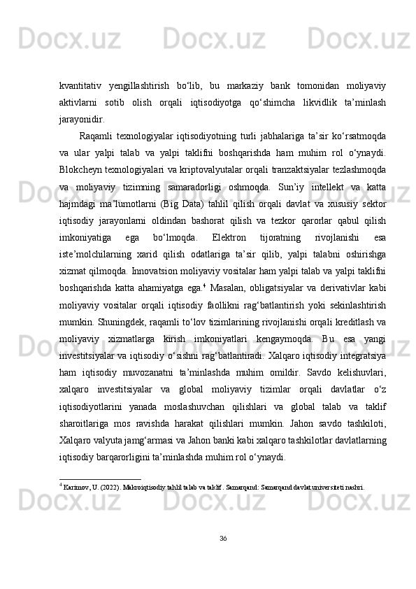 kvantitativ   yengillashtirish   bo‘lib,   bu   markaziy   bank   tomonidan   moliyaviy
aktivlarni   sotib   olish   orqali   iqtisodiyotga   qo‘shimcha   likvidlik   ta’minlash
jarayonidir.
Raqamli   texnologiyalar   iqtisodiyotning   turli   jabhalariga   ta’sir   ko‘rsatmoqda
va   ular   yalpi   talab   va   yalpi   taklifni   boshqarishda   ham   muhim   rol   o‘ynaydi.
Blokcheyn texnologiyalari va kriptovalyutalar orqali tranzaktsiyalar tezlashmoqda
va   moliyaviy   tizimning   samaradorligi   oshmoqda.   Sun’iy   intellekt   va   katta
hajmdagi   ma’lumotlarni   (Big   Data)   tahlil   qilish   orqali   davlat   va   xususiy   sektor
iqtisodiy   jarayonlarni   oldindan   bashorat   qilish   va   tezkor   qarorlar   qabul   qilish
imkoniyatiga   ega   bo‘lmoqda.   Elektron   tijoratning   rivojlanishi   esa
iste’molchilarning   xarid   qilish   odatlariga   ta’sir   qilib,   yalpi   talabni   oshirishga
xizmat qilmoqda. Innovatsion moliyaviy vositalar ham yalpi talab va yalpi taklifni
boshqarishda   katta   ahamiyatga   ega. 4
  Masalan,   obligatsiyalar   va   derivativlar   kabi
moliyaviy   vositalar   orqali   iqtisodiy   faollikni   rag‘batlantirish   yoki   sekinlashtirish
mumkin. Shuningdek, raqamli to‘lov tizimlarining rivojlanishi orqali kreditlash va
moliyaviy   xizmatlarga   kirish   imkoniyatlari   kengaymoqda.   Bu   esa   yangi
investitsiyalar va iqtisodiy o‘sishni  rag‘batlantiradi. Xalqaro iqtisodiy integratsiya
ham   iqtisodiy   muvozanatni   ta’minlashda   muhim   omildir.   Savdo   kelishuvlari,
xalqaro   investitsiyalar   va   global   moliyaviy   tizimlar   orqali   davlatlar   o‘z
iqtisodiyotlarini   yanada   moslashuvchan   qilishlari   va   global   talab   va   taklif
sharoitlariga   mos   ravishda   harakat   qilishlari   mumkin.   Jahon   savdo   tashkiloti,
Xalqaro valyuta jamg‘armasi va Jahon banki kabi xalqaro tashkilotlar davlatlarning
iqtisodiy barqarorligini ta’minlashda muhim rol o‘ynaydi. 
4
 Karimov, U. (2022).  Makroiqtisodiy tahlil talab va taklif . Samarqand: Samarqand davlat universiteti nashri.
36 