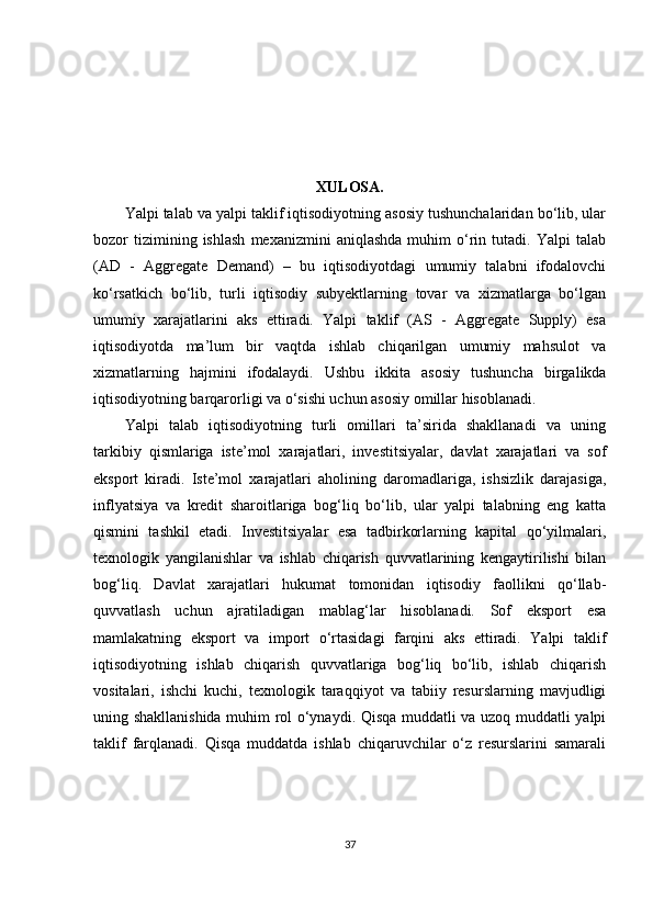 XULOSA.
Yalpi talab va yalpi taklif iqtisodiyotning asosiy tushunchalaridan bo‘lib, ular
bozor   tizimining  ishlash   mexanizmini   aniqlashda   muhim   o‘rin  tutadi.   Yalpi   talab
(AD   -   Aggregate   Demand)   –   bu   iqtisodiyotdagi   umumiy   talabni   ifodalovchi
ko‘rsatkich   bo‘lib,   turli   iqtisodiy   subyektlarning   tovar   va   xizmatlarga   bo‘lgan
umumiy   xarajatlarini   aks   ettiradi.   Yalpi   taklif   (AS   -   Aggregate   Supply)   esa
iqtisodiyotda   ma’lum   bir   vaqtda   ishlab   chiqarilgan   umumiy   mahsulot   va
xizmatlarning   hajmini   ifodalaydi.   Ushbu   ikkita   asosiy   tushuncha   birgalikda
iqtisodiyotning barqarorligi va o‘sishi uchun asosiy omillar hisoblanadi.
Yalpi   talab   iqtisodiyotning   turli   omillari   ta’sirida   shakllanadi   va   uning
tarkibiy   qismlariga   iste’mol   xarajatlari,   investitsiyalar,   davlat   xarajatlari   va   sof
eksport   kiradi.   Iste’mol   xarajatlari   aholining   daromadlariga,   ishsizlik   darajasiga,
inflyatsiya   va   kredit   sharoitlariga   bog‘liq   bo‘lib,   ular   yalpi   talabning   eng   katta
qismini   tashkil   etadi.   Investitsiyalar   esa   tadbirkorlarning   kapital   qo‘yilmalari,
texnologik   yangilanishlar   va   ishlab   chiqarish   quvvatlarining   kengaytirilishi   bilan
bog‘liq.   Davlat   xarajatlari   hukumat   tomonidan   iqtisodiy   faollikni   qo‘llab-
quvvatlash   uchun   ajratiladigan   mablag‘lar   hisoblanadi.   Sof   eksport   esa
mamlakatning   eksport   va   import   o‘rtasidagi   farqini   aks   ettiradi.   Yalpi   taklif
iqtisodiyotning   ishlab   chiqarish   quvvatlariga   bog‘liq   bo‘lib,   ishlab   chiqarish
vositalari,   ishchi   kuchi,   texnologik   taraqqiyot   va   tabiiy   resurslarning   mavjudligi
uning shakllanishida muhim rol o‘ynaydi. Qisqa muddatli va uzoq muddatli yalpi
taklif   farqlanadi.   Qisqa   muddatda   ishlab   chiqaruvchilar   o‘z   resurslarini   samarali
37 