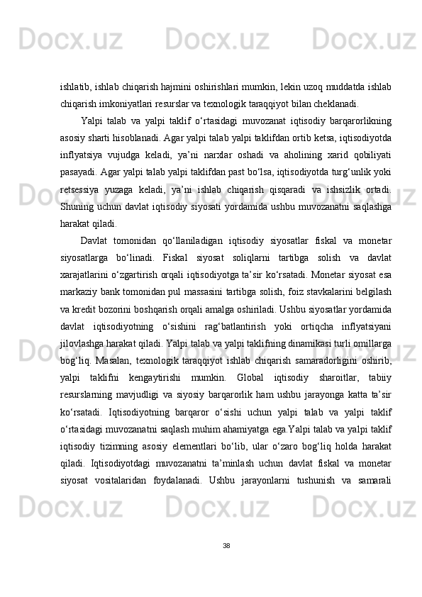 ishlatib, ishlab chiqarish hajmini oshirishlari mumkin, lekin uzoq muddatda ishlab
chiqarish imkoniyatlari resurslar va texnologik taraqqiyot bilan cheklanadi.
Yalpi   talab   va   yalpi   taklif   o‘rtasidagi   muvozanat   iqtisodiy   barqarorlikning
asosiy sharti hisoblanadi. Agar yalpi talab yalpi taklifdan ortib ketsa, iqtisodiyotda
inflyatsiya   vujudga   keladi,   ya’ni   narxlar   oshadi   va   aholining   xarid   qobiliyati
pasayadi. Agar yalpi talab yalpi taklifdan past bo‘lsa, iqtisodiyotda turg‘unlik yoki
retsessiya   yuzaga   keladi,   ya’ni   ishlab   chiqarish   qisqaradi   va   ishsizlik   ortadi.
Shuning   uchun   davlat   iqtisodiy   siyosati   yordamida   ushbu   muvozanatni   saqlashga
harakat qiladi.
Davlat   tomonidan   qo‘llaniladigan   iqtisodiy   siyosatlar   fiskal   va   monetar
siyosatlarga   bo‘linadi.   Fiskal   siyosat   soliqlarni   tartibga   solish   va   davlat
xarajatlarini o‘zgartirish orqali iqtisodiyotga ta’sir ko‘rsatadi. Monetar siyosat esa
markaziy bank tomonidan pul massasini tartibga solish, foiz stavkalarini belgilash
va kredit bozorini boshqarish orqali amalga oshiriladi. Ushbu siyosatlar yordamida
davlat   iqtisodiyotning   o‘sishini   rag‘batlantirish   yoki   ortiqcha   inflyatsiyani
jilovlashga harakat qiladi. Yalpi talab va yalpi taklifning dinamikasi turli omillarga
bog‘liq.   Masalan,   texnologik   taraqqiyot   ishlab   chiqarish   samaradorligini   oshirib,
yalpi   taklifni   kengaytirishi   mumkin.   Global   iqtisodiy   sharoitlar,   tabiiy
resurslarning   mavjudligi   va   siyosiy   barqarorlik   ham   ushbu   jarayonga   katta   ta’sir
ko‘rsatadi.   Iqtisodiyotning   barqaror   o‘sishi   uchun   yalpi   talab   va   yalpi   taklif
o‘rtasidagi muvozanatni saqlash muhim ahamiyatga ega.Yalpi talab va yalpi taklif
iqtisodiy   tizimning   asosiy   elementlari   bo‘lib,   ular   o‘zaro   bog‘liq   holda   harakat
qiladi.   Iqtisodiyotdagi   muvozanatni   ta’minlash   uchun   davlat   fiskal   va   monetar
siyosat   vositalaridan   foydalanadi.   Ushbu   jarayonlarni   tushunish   va   samarali
38 