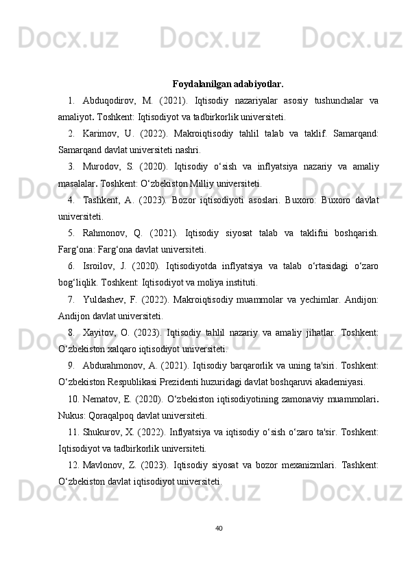 Foydalanilgan adabiyotlar.
1. Abduqodirov,   M.   (2021).   Iqtisodiy   nazariyalar   asosiy   tushunchalar   va
amaliyot .  Toshkent: Iqtisodiyot va tadbirkorlik universiteti.
2. Karimov,   U.   (2022).   Makroiqtisodiy   tahlil   talab   va   taklif .   Samarqand:
Samarqand davlat universiteti nashri.
3. Murodov,   S.   (2020).   Iqtisodiy   o‘sish   va   inflyatsiya   nazariy   va   amaliy
masalalar .  Toshkent: O‘zbekiston Milliy universiteti.
4. Tashkent,   A.   (2023).   Bozor   iqtisodiyoti   asoslari .   Buxoro:   Buxoro   davlat
universiteti.
5. Rahmonov,   Q.   (2021).   Iqtisodiy   siyosat   talab   va   taklifni   boshqarish .
Farg‘ona: Farg‘ona davlat universiteti.
6. Isroilov,   J.   (2020).   Iqtisodiyotda   inflyatsiya   va   talab   o‘rtasidagi   o‘zaro
bog‘liqlik . Toshkent: Iqtisodiyot va moliya instituti.
7. Yuldashev,   F.   (2022).   Makroiqtisodiy   muammolar   va   yechimlar .   Andijon:
Andijon davlat universiteti.
8. Xayitov,   O.   (2023).   Iqtisodiy   tahlil   nazariy   va   amaliy   jihatlar .   Toshkent:
O‘zbekiston xalqaro iqtisodiyot universiteti.
9. Abdurahmonov,  A. (2021).   Iqtisodiy  barqarorlik va uning ta'siri . Toshkent:
O‘zbekiston Respublikasi Prezidenti huzuridagi davlat boshqaruvi akademiyasi.
10. Nematov,   E.   (2020).   O‘zbekiston   iqtisodiyotining   zamonaviy   muammolari .
Nukus: Qoraqalpoq davlat universiteti.
11. Shukurov, X. (2022).   Inflyatsiya va iqtisodiy o‘sish o‘zaro ta'sir . Toshkent:
Iqtisodiyot va tadbirkorlik universiteti.
12. Mavlonov,   Z.   (2023).   Iqtisodiy   siyosat   va   bozor   mexanizmlari .   Tashkent:
O‘zbekiston davlat iqtisodiyot universiteti.
40 