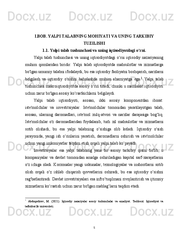 I.BOB.   YALPI TALABNING MOHIYATI VA UNING TARKIBIY
TUZILISHI
1.1.  Yalpi talab tushunchasi va uning iqtisodiyotdagi o‘rni.
Yalpi talab tushunchasi  va uning iqtisodiyotdagi o‘rni iqtisodiy nazariyaning
muhim   qismlaridan   biridir.   Yalpi   talab   iqtisodiyotda   mahsulotlar   va   xizmatlarga
bo'lgan umumiy talabni ifodalaydi, bu esa iqtisodiy faoliyatni boshqarish, narxlarni
belgilash   va   iqtisodiy   o'sishni   baholashda   muhim   ahamiyatga   ega. 1
  Yalpi   talab
tushunchasi makroiqtisodiyotda asosiy o‘rin tutadi, chunki u mamlakat iqtisodiyoti
uchun zarur bo'lgan asosiy ko‘rsatkichlarni belgilaydi.
Yalpi   talab   iqtisodiyoti,   asosan,   ikki   asosiy   komponentdan   iborat:
iste'molchilar   va   investitsiyalar.   Iste'molchilar   tomonidan   yaratilayotgan   talab,
asosan,   ularning   daromadlari,   iste'mol   xulq-atvori   va   narxlar   darajasiga   bog‘liq.
Iste'molchilar   o'z   daromadlaridan   foydalanib,   turli   xil   mahsulotlar   va   xizmatlarni
sotib   olishadi,   bu   esa   yalpi   talabning   o‘sishiga   olib   keladi.   Iqtisodiy   o'sish
jarayonida,   yangi   ish   o‘rinlarini   yaratish,   daromadlarni   oshirish   va   iste'molchilar
uchun yangi imkoniyatlar taqdim etish orqali yalpi talab ko‘payadi.
Investitsiyalar   esa   yalpi   talabning   yana   bir   asosiy   tarkibiy   qismi   bo'lib,   u
kompaniyalar   va   davlat   tomonidan   amalga   oshiriladigan   kapital   sarf-xarajatlarini
o'z  ichiga  oladi.  Korxonalar   yangi   uskunalar,  texnologiyalar  va  inshootlarni  sotib
olish   orqali   o‘z   ishlab   chiqarish   quvvatlarini   oshiradi,   bu   esa   iqtisodiy   o‘sishni
rag'batlantiradi. Davlat investitsiyalari esa infro‘tuqilmani rivojlantirish va ijtimoiy
xizmatlarni ko‘rsatish uchun zarur bo'lgan mablag‘larni taqdim etadi.
1
  Abduqodirov,   M.   (2021).   Iqtisodiy   nazariyalar   asosiy   tushunchalar   va   amaliyot .   Toshkent:   Iqtisodiyot   va
tadbirkorlik universiteti.
5 