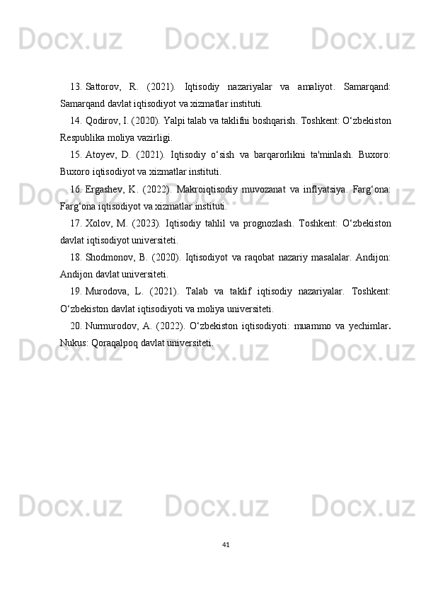13. Sattorov,   R.   (2021).   Iqtisodiy   nazariyalar   va   amaliyot .   Samarqand:
Samarqand davlat iqtisodiyot va xizmatlar instituti.
14. Qodirov, I. (2020).  Yalpi talab va taklifni boshqarish . Toshkent: O‘zbekiston
Respublika moliya vazirligi.
15. Atoyev,   D.   (2021).   Iqtisodiy   o‘sish   va   barqarorlikni   ta'minlash .   Buxoro:
Buxoro iqtisodiyot va xizmatlar instituti.
16. Ergashev,   K.   (2022).   Makroiqtisodiy   muvozanat   va   inflyatsiya .   Farg‘ona:
Farg‘ona iqtisodiyot va xizmatlar instituti.
17. Xolov,   M.   (2023).   Iqtisodiy   tahlil   va   prognozlash .   Toshkent:   O‘zbekiston
davlat iqtisodiyot universiteti.
18. Shodmonov,   B.   (2020).   Iqtisodiyot   va   raqobat   nazariy   masalalar .   Andijon:
Andijon davlat universiteti.
19. Murodova,   L.   (2021).   Talab   va   taklif   iqtisodiy   nazariyalar .   Toshkent:
O‘zbekiston davlat iqtisodiyoti va moliya universiteti.
20. Nurmurodov,   A.   (2022).   O‘zbekiston   iqtisodiyoti:   muammo   va   yechimlar .
Nukus: Qoraqalpoq davlat universiteti.
41 