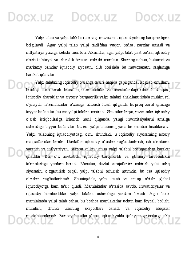 Yalpi talab va yalpi taklif o'rtasidagi muvozanat iqtisodiyotning barqarorligini
belgilaydi.   Agar   yalpi   talab   yalpi   taklifdan   yuqori   bo'lsa,   narxlar   oshadi   va
inflyatsiya yuzaga kelishi mumkin. Aksincha, agar yalpi talab past bo'lsa, iqtisodiy
o'sish to‘xtaydi va ishsizlik darajasi oshishi mumkin. Shuning uchun, hukumat va
markaziy   banklar   iqtisodiy   siyosatni   olib   borishda   bu   muvozanatni   saqlashga
harakat qiladilar.
Yalpi talabning iqtisodiy o'sishga ta'siri haqida gapirganda, ko'plab omillarni
hisobga   olish   kerak.   Masalan,   iste'molchilar   va   investorlardagi   ishonch   darajasi,
iqtisodiy sharoitlar va siyosiy barqarorlik yalpi talabni shakllantirishda muhim rol
o'ynaydi.   Iste'molchilar   o'zlariga   ishonch   hosil   qilganda   ko'proq   xarid   qilishga
tayyor bo'ladilar, bu esa yalpi talabni oshiradi. Shu bilan birga, investorlar iqtisodiy
o‘sish   istiqbollariga   ishonch   hosil   qilganda,   yangi   investitsiyalarni   amalga
oshirishga   tayyor   bo'ladilar,   bu   esa   yalpi   talabning   yana   bir   manbai   hisoblanadi.
Yalpi   talabning   iqtisodiyotdagi   o'rni   shundaki,   u   iqtisodiy   siyosatning   asosiy
maqsadlaridan   biridir.   Davlatlar   iqtisodiy   o‘sishni   rag'batlantirish,   ish   o'rinlarini
yaratish   va   inflyatsiyani   nazorat   qilish   uchun   yalpi   talabni   boshqarishga   harakat
qiladilar.   Bu,   o‘z   navbatida,   iqtisodiy   barqarorlik   va   ijtimoiy   farovonlikni
ta'minlashga   yordam   beradi.   Masalan,   davlat   xarajatlarini   oshirish   yoki   soliq
siyosatini   o‘zgartirish   orqali   yalpi   talabni   oshirish   mumkin,   bu   esa   iqtisodiy
o‘sishni   rag'batlantiradi.   Shuningdek,   yalpi   talab   va   uning   o'sishi   global
iqtisodiyotga   ham   ta'sir   qiladi.   Mamlakatlar   o'rtasida   savdo,   investitsiyalar   va
iqtisodiy   hamkorliklar   yalpi   talabni   oshirishga   yordam   beradi.   Agar   biror
mamlakatda yalpi talab oshsa, bu boshqa mamlakatlar uchun ham foydali bo'lishi
mumkin,   chunki   ularning   eksportlari   oshadi   va   iqtisodiy   aloqalar
mustahkamlanadi.   Bunday   holatlar   global   iqtisodiyotda   ijobiy   o'zgarishlarga   olib
6 