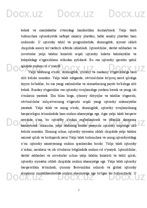 keladi   va   mamlakatlar   o'rtasidagi   hamkorlikni   kuchaytiradi.   Yalpi   talab
tushunchasi   iqtisodiyotda   nafaqat   nazariy   jihatdan,   balki   amaliy   jihatdan   ham
muhimdir.   U   iqtisodiy   tahlil   va   prognozlashda,   shuningdek,   siyosat   ishlab
chiqishda  asosiy   ko‘rsatkich  sifatida   ishlatiladi.  Iqtisodchilar,   davlat   rahbarlari   va
investorlar   yalpi   talabni   kuzatish   orqali   iqtisodiy   holatni   baholaydilar   va
kelajakdagi   o‘zgarishlarni   oldindan   aytishadi.   Bu   esa   iqtisodiy   qarorlar   qabul
qilishda muhim rol o‘ynaydi.
Yalpi   talabning   o'sishi,   shuningdek,   ijtimoiy   va   madaniy   o'zgarishlarga   ham
olib   kelishi   mumkin.   Yalpi   talab   oshganda,   iste'molchilar   ko'proq   xarid   qilishga
tayyor bo'ladilar, bu esa yangi mahsulotlar va xizmatlarning paydo bo'lishiga olib
keladi.   Bunday o'zgarishlar esa iqtisodiy rivojlanishga yordam beradi va yangi ish
o'rinlarini   yaratadi.   Shu   bilan   birga,   ijtimoiy   ehtiyojlar   va   talablar   o'zgarishi,
iste'molchilar   xulq-atvorining   o'zgarishi   orqali   yangi   iqtisodiy   imkoniyatlar
yaratadi.   Yalpi   talab   va   uning   o'sishi,   shuningdek,   iqtisodiy   rivojlanishning
barqarorligini ta'minlashda ham muhim ahamiyatga ega. Agar yalpi talab barqaror
ravishda   o'ssa,   bu   iqtisodiy   o'sishni   rag'batlantiradi   va   ishsizlik   darajasini
kamaytiradi.   Aksincha,   yalpi   talabning   keskin   pasayishi   iqtisodiy   inqirozga   olib
kelishi  mumkin. Shuning uchun, iqtisodiy siyosatni  ishlab chiqishda yalpi  talabni
nazorat qilish va boshqarish zarur.Yalpi talab tushunchasi va uning iqtisodiyotdagi
o‘rni   iqtisodiy   nazariyaning   muhim   qismlaridan   biridir.   Yalpi   talab   iqtisodiy
o‘sishni, narxlarni va ish o'rinlarini belgilashda muhim rol o'ynaydi. Iqtisodchilar,
davlat   rahbarlari   va   investorlar   uchun   yalpi   talabni   kuzatish   va   tahlil   qilish,
iqtisodiy   siyosatni   ishlab   chiqishda   muhim   ahamiyatga   ega.   Yalpi   talab   iqtisodiy
barqarorlikni   ta'minlash,   ijtimoiy   farovonlikni   oshirish   va   global   iqtisodiy
aloqalarni   mustahkamlashda   muhim   ahamiyatga   ega   bo'lgan   bir   tushunchadir.   U
7 