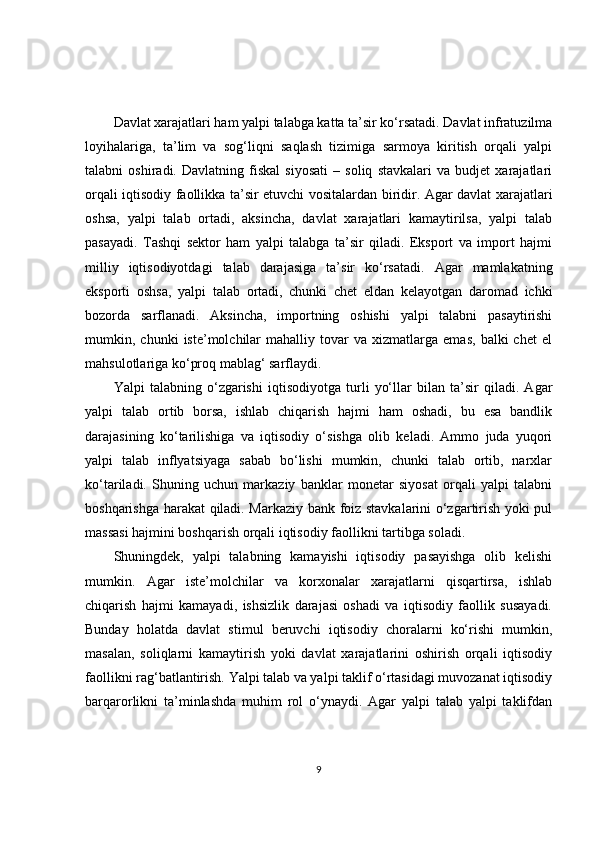 Davlat xarajatlari ham yalpi talabga katta ta’sir ko‘rsatadi. Davlat infratuzilma
loyihalariga,   ta’lim   va   sog‘liqni   saqlash   tizimiga   sarmoya   kiritish   orqali   yalpi
talabni   oshiradi.   Davlatning   fiskal   siyosati   –   soliq   stavkalari   va   budjet   xarajatlari
orqali iqtisodiy faollikka ta’sir etuvchi vositalardan biridir. Agar davlat xarajatlari
oshsa,   yalpi   talab   ortadi,   aksincha,   davlat   xarajatlari   kamaytirilsa,   yalpi   talab
pasayadi.   Tashqi   sektor   ham   yalpi   talabga   ta’sir   qiladi.   Eksport   va   import   hajmi
milliy   iqtisodiyotdagi   talab   darajasiga   ta’sir   ko‘rsatadi.   Agar   mamlakatning
eksporti   oshsa,   yalpi   talab   ortadi,   chunki   chet   eldan   kelayotgan   daromad   ichki
bozorda   sarflanadi.   Aksincha,   importning   oshishi   yalpi   talabni   pasaytirishi
mumkin,  chunki   iste’molchilar   mahalliy  tovar   va   xizmatlarga   emas,   balki   chet   el
mahsulotlariga ko‘proq mablag‘ sarflaydi.
Yalpi   talabning   o‘zgarishi   iqtisodiyotga   turli   yo‘llar   bilan   ta’sir   qiladi.   Agar
yalpi   talab   ortib   borsa,   ishlab   chiqarish   hajmi   ham   oshadi,   bu   esa   bandlik
darajasining   ko‘tarilishiga   va   iqtisodiy   o‘sishga   olib   keladi.   Ammo   juda   yuqori
yalpi   talab   inflyatsiyaga   sabab   bo‘lishi   mumkin,   chunki   talab   ortib,   narxlar
ko‘tariladi.   Shuning   uchun   markaziy   banklar   monetar   siyosat   orqali   yalpi   talabni
boshqarishga harakat qiladi. Markaziy bank foiz stavkalarini o‘zgartirish yoki pul
massasi hajmini boshqarish orqali iqtisodiy faollikni tartibga soladi.
Shuningdek,   yalpi   talabning   kamayishi   iqtisodiy   pasayishga   olib   kelishi
mumkin.   Agar   iste’molchilar   va   korxonalar   xarajatlarni   qisqartirsa,   ishlab
chiqarish   hajmi   kamayadi,   ishsizlik   darajasi   oshadi   va   iqtisodiy   faollik   susayadi.
Bunday   holatda   davlat   stimul   beruvchi   iqtisodiy   choralarni   ko‘rishi   mumkin,
masalan,   soliqlarni   kamaytirish   yoki   davlat   xarajatlarini   oshirish   orqali   iqtisodiy
faollikni rag‘batlantirish. Yalpi talab va yalpi taklif o‘rtasidagi muvozanat iqtisodiy
barqarorlikni   ta’minlashda   muhim   rol   o‘ynaydi.   Agar   yalpi   talab   yalpi   taklifdan
9 