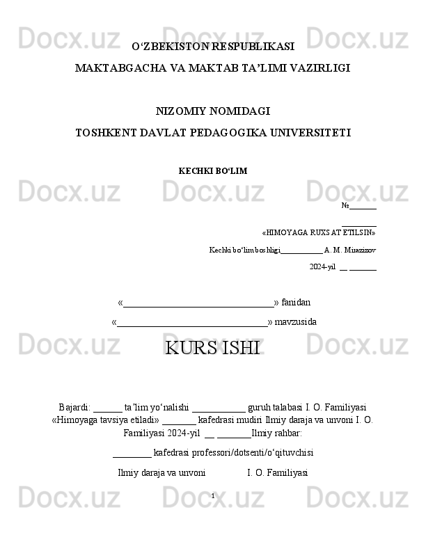 O‘ZBEKISTON RESPUBLIKASI 
MAKTABGACHA VA MAKTAB TA LIMI VAZIRLIGIʼ
NIZOMIY NOMIDAGI 
TOSHKENT DAVLAT PEDAGOGIKA UNIVERSITETI
KECHKI BO‘LIM
   
  №_______
             _________
«HIMOYAGA RUXSAT ETILSIN»
Kechki bo‘lim boshligi___________ А. М. Мirazizov
2024-yil  __ _______ 
  «_______________________________» fanidan
  «_______________________________» mavzusida 
KURS ISHI
Bajardi: ______ ta lim yo‘nalishi ___________ guruh talabasi I. O. Familiyasi	
ʼ
«Himoyaga tavsiya etiladi» _______ kafedrasi mudiri Ilmiy daraja va unvoni I. O.
Familiyasi 2024-yil  __ _______Ilmiy rahbar:
________ kafedrasi professori/dotsenti/o‘qituvchisi
Ilmiy daraja va unvoni                 I. O. Familiyasi 
1 
