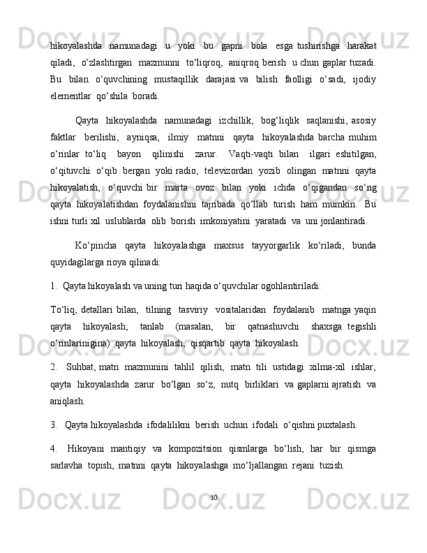 hikoyalashda     namunadagi     u     yoki     bu     gapni     bola     esga   tushirishga     harakat
qiladi,   o‘zlashtirgan   mazmunni   to‘liqroq,   aniqroq berish   u chun gaplar tuzadi.
Bu     bilan     o‘quvchining     mustaqillik     darajasi   va     bilish     faolligi     o‘sadi,     ijodiy
elementlar  qo‘shila  boradi. 
Qayta     hikoyalashda     namunadagi     izchillik,     bog‘liqlik     saqlanishi,   asosiy
faktlar     berilishi,     ayniqsa,     ilmiy     matnni     qayta     hikoyalashda   barcha   muhim
o‘rinlar   to‘liq     bayon     qilinishi     zarur.     Vaqti-vaqti   bilan     ilgari   eshitilgan,
o‘qituvchi   o‘qib   bergan   yoki radio,   televizordan   yozib   olingan   matnni   qayta
hikoyalatish,     o‘quvchi   bir     marta     ovoz     bilan     yoki     ichda     o‘qigandan     so‘ng
qayta  hikoyalatishdan  foydalanishni  tajribada  qo‘llab  turish  ham  mumkin.   Bu
ishni turli xil  uslublarda  olib  borish  imkoniyatini  yaratadi  va  uni jonlantiradi. 
Ko‘pincha   qayta   hikoyalashga   maxsus   tayyorgarlik   ko‘riladi,   bunda
quyidagilarga rioya qilinadi:
1.  Qayta hikoyalash va uning turi haqida o‘quvchilar ogohlantiriladi:
To‘liq,   detallari   bilan,     tilning     tasviriy     vositalaridan     foydalanib     matnga   yaqin
qayta     hikoyalash;     tanlab     (masalan,     bir     qatnashuvchi     shaxsga   tegishli
o‘rinlarinigina)  qayta  hikoyalash,  qisqartib  qayta  hikoyalash. 
2.     Suhbat, matn   mazmunini   tahlil   qilish,   matn   tili   ustidagi   xilma-xil   ishlar,
qayta   hikoyalashda   zarur   bo‘lgan   so‘z,   nutq   birliklari   va gaplarni ajratish   va
aniqlash. 
3.   Qayta hikoyalashda  ifodalilikni  berish  uchun  ifodali  o‘qishni puxtalash. 
4.     Hikoyani    mantiqiy   va   kompozitsion     qismlarga    bo‘lish,     har     bir    qismga
sarlavha  topish,  matnni  qayta  hikoyalashga  mo‘ljallangan  rejani  tuzish. 
10