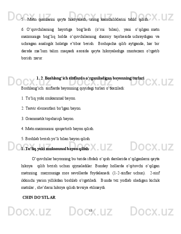 5.   Matn  qismlarini  qayta  hikoyalash,  uning  kamchiliklarini  tahlil  qilish. 
6.   O‘quvchilaming     hayotiga     bog‘lash     (o‘rni     bilan),     yani     o‘qilgan   matn
mazmuniga   bog‘liq   holda   o‘quvchilaming   shaxsiy   tajribasida uchraydigan   va
uchragan  analogik  holatga  e’tibor  berish.   Boshqacha  qilib  aytganda,  har  bir
darsda  ma’lum  talim  maqsadi  asosida  qayta  hikoyalashga  muntazam  o‘rgatib
borish  zarur. 
 
1. 2  Boshlang‘ich sinflarda o‘rganiladigan bayonning turlari
Boshlang‘ich  sinflarda bayonning quyidagi turlari o‘tkaziladi:
1. To‘liq yoki mukammal bayon. 
2. Tasvir elementlari bo‘lgan bayon. 
3. Grammatik topshiriqli bayon. 
4. Matn mazmunini qisqartirib bayon qilish. 
5. Boshlab berish yo‘li bilan bayon qilish. 
1. To‘liq yoki mukammal bayon qilish
O‘quvchilar bayonning bu turida ifodali o‘qish darslarida o‘qilganlarni qayta
hikoya    qilib  berish  uchun  qiynaladilar.  Bunday  hollarda  o‘qituvchi  o‘qilgan
matnning     mazmuniga   mos   savollarda   foydalanadi.   (1-2-sinflar   uchun).     2-sinf
ikkinchi   yarim   yillikdan   boshlab   o‘rgatiladi.     Bunda   tez   yodlab   oladigan   kichik
matnlar , she’rlarni hikoya qilish tavsiya etilmaydi. 
  CHIN DO‘STLAR
11