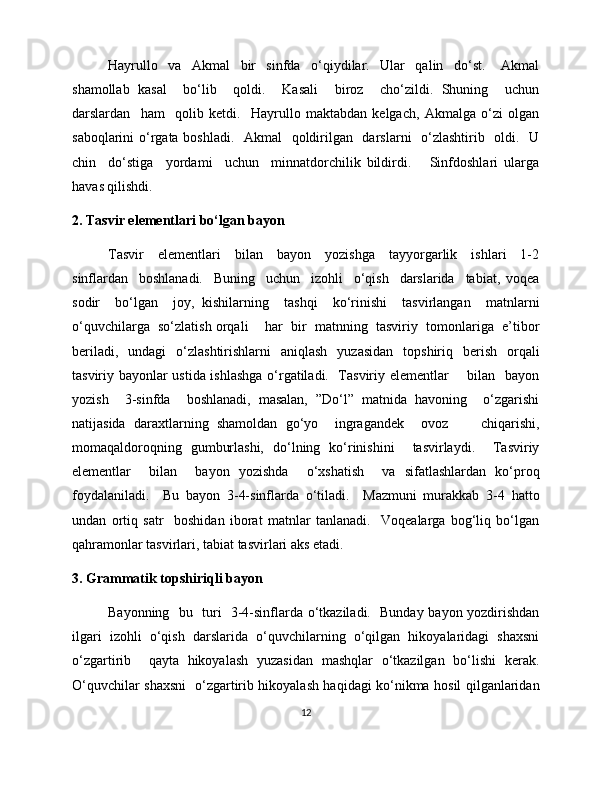 Hayrullo     va     Akmal     bir     sinfda     o‘qiydilar.     Ular     qalin     do‘st.       Akmal
shamollab   kasal     bo‘lib     qoldi.     Kasali     biroz     cho‘zildi.   Shuning     uchun
darslardan     ham     qolib   ketdi.     Hayrullo   maktabdan   kelgach,   Akmalga   o‘zi   olgan
saboqlarini o‘rgata boshladi.   Akmal   qoldirilgan   darslarni    o‘zlashtirib   oldi.   U
chin     do‘stiga     yordami     uchun     minnatdorchilik   bildirdi.       Sinfdoshlari   ularga
havas qilishdi. 
2. Tasvir elementlari bo‘lgan bayon
Tasvir     elementlari     bilan     bayon     yozishga     tayyorgarlik     ishlari     1-2
sinflardan     boshlanadi.     Buning     uchun     izohli     o‘qish     darslarida     tabiat,   voqea
sodir     bo‘lgan     joy,   kishilarning     tashqi     ko‘rinishi     tasvirlangan     matnlarni
o‘quvchilarga  so‘zlatish orqali    har  bir  matnning  tasviriy  tomonlariga  e’tibor
beriladi,   undagi   o‘zlashtirishlarni   aniqlash   yuzasidan   topshiriq   berish   orqali
tasviriy bayonlar ustida ishlashga o‘rgatiladi.   Tasviriy elementlar       bilan   bayon
yozish     3-sinfda     boshlanadi,   masalan,   ”Do‘l”   matnida   havoning     o‘zgarishi
natijasida   daraxtlarning   shamoldan   go‘yo     ingragandek     ovoz         chiqarishi,
momaqaldoroqning   gumburlashi,   do‘lning   ko‘rinishini     tasvirlaydi.     Tasviriy
elementlar     bilan     bayon   yozishda     o‘xshatish     va   sifatlashlardan   ko‘proq
foydalaniladi.     Bu   bayon   3-4-sinflarda   o‘tiladi.     Mazmuni   murakkab   3-4   hatto
undan   ortiq   satr     boshidan   iborat   matnlar   tanlanadi.     Voqealarga   bog‘liq   bo‘lgan
qahramonlar tasvirlari, tabiat tasvirlari aks etadi. 
3. Grammatik topshiriqli bayon
Bayonning   bu   turi   3-4-sinflarda o‘tkaziladi.   Bunday bayon yozdirishdan
ilgari  izohli  o‘qish  darslarida  o‘quvchilarning  o‘qilgan  hikoyalaridagi  shaxsni
o‘zgartirib     qayta   hikoyalash   yuzasidan   mashqlar   o‘tkazilgan   bo‘lishi   kerak.
O‘quvchilar shaxsni   o‘zgartirib hikoyalash haqidagi ko‘nikma hosil qilganlaridan
12