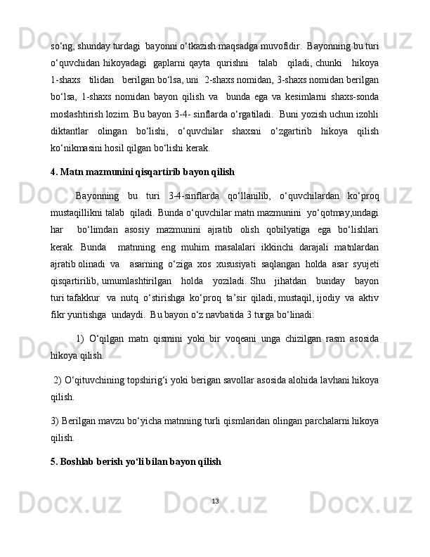 so‘ng, shunday turdagi  bayonni o‘tkazish maqsadga muvofidir.  Bayonning bu turi
o‘quvchidan hikoyadagi   gaplarni qayta   qurishni     talab     qiladi, chunki     hikoya
1-shaxs   tilidan   berilgan bo‘lsa, uni  2-shaxs nomidan, 3-shaxs nomidan berilgan
bo‘lsa,   1-shaxs   nomidan   bayon   qilish   va     bunda   ega   va   kesimlarni   shaxs-sonda
moslashtirish lozim. Bu bayon 3-4- sinflarda o‘rgatiladi.  Buni yozish uchun izohli
diktantlar   olingan   bo‘lishi,   o‘quvchilar   shaxsni   o‘zgartirib   hikoya   qilish
ko‘nikmasini hosil qilgan bo‘lishi kerak.  
4. Matn mazmunini qisqartirib bayon qilish
Bayonning   bu   turi   3-4-sinflarda   qo‘llanilib,   o‘quvchilardan   ko‘proq
mustaqillikni talab  qiladi. Bunda o‘quvchilar matn mazmunini  yo‘qotmay,undagi
har         bo‘limdan     asosiy     mazmunini     ajratib    olish     qobilyatiga     ega     bo‘lishlari
kerak.  Bunda    matnning  eng  muhim  masalalari  ikkinchi  darajali  matnlardan
ajratib olinadi  va    asarning  o‘ziga  xos  xususiyati  saqlangan  holda  asar  syujeti
qisqartirilib, umumlashtirilgan     holda     yoziladi. Shu     jihatdan     bunday     bayon
turi tafakkur   va  nutq  o‘stirishga  ko‘proq  ta’sir  qiladi, mustaqil, ijodiy  va  aktiv
fikr yuritishga  undaydi.  Bu bayon o‘z navbatida 3 turga bo‘linadi:
1)   O‘qilgan   matn   qismini   yoki   bir   voqeani   unga   chizilgan   rasm   asosida
hikoya qilish. 
  2) O‘qituvchining topshirig‘i yoki berigan savollar asosida alohida lavhani hikoya
qilish. 
3) Berilgan mavzu bo‘yicha matnning turli qismlaridan olingan parchalarni hikoya
qilish. 
5. Boshlab berish yo‘li bilan bayon qilish
13 