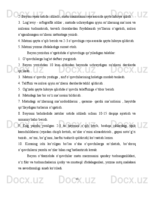 2. Bayon rejasi ustida ishlash , matn mazmunini reja asosida qayta hikoya qilish . 
3.  Lug‘aviy - orfografik ishlar ; matnda uchraydigan qiyin so‘zlarning ma’nosi va
imlosini   tushuntirish,   tasvirli   iboralardan   foydalanish   yo‘llarini   o‘rgatish,   imlosi
o‘rganilmagan so‘zlarni xattaxtaga yozish . 
4. Matnni qayta o‘qib berish va 2-3 o‘quvchiga reja asosida qayta hikoya qildirish. 
5. Matnni yozma ifodalashga ruxsat etish. 
  Bayon yozishni o‘rgatishda o‘qituvchiga qo‘yiladigan talablar:
1.  O‘quvchilarga lug‘at daftari yurgizish. 
2.   Bayon   yozishdan   10   kun   oldindan   bayonda   uchraydigan   so‘zlarni   darslarda
qo‘llash 
3.  Matnni o‘quvchi yoshiga , sinf o‘quvchilarining holatiga moslab tanlash. 
4. Talffuzi va imlosi qiyin so‘zlarni darslarda tahlil qildirish . 
5.  Og‘zaki qayta hikoya qilishda o‘quvchi talaffuziga e’tibor berish 
6.  Matndagi har bir so‘z ma’nosini bildirish . 
7.   Matndagi   so‘zlarning   ma’nodoshlarini   ,   qarama-   qarshi   ma’nolisini   ,   hayotda
qo‘llaydigan turlarini o‘rgatish . 
8.   Bayonni   baholashda   xatolar   ustida   ishlash   uchun   10-15   daqiqa   ajratish   va
umumiy baho berish. 
9.   Eng   yaxshi   yozilgan   2-3   ta   bayonni   o‘qib   berib,   boshqa   ishlardagi   tipik
kamchiliklarni (rejadan chiqib ketish, so‘zlar o‘rnini almashtirish , gapni noto‘g‘ri
tuzish , so‘zni, bo‘g‘inni, harfni tushirib qoldirish) ko‘rsatish lozim. 
10.   Kimning   ishi   ko‘rilgan   bo‘lsa   o‘sha   o‘quvchilarga   so‘zlatish,   bo‘shroq
o‘quvchilarni yaxshi so‘zlar bilan rag‘batlantirish kerak.  
Bayon   o‘tkazishda   o‘quvchilar   matn   mazmunini   qanday   tushunganliklari,
o‘z fikr va tushunchalarini ijodiy va mustaqil ifodalaganlari, yozma nutq malakasi
va savodxonligi sinab ko‘riladi. 
15 