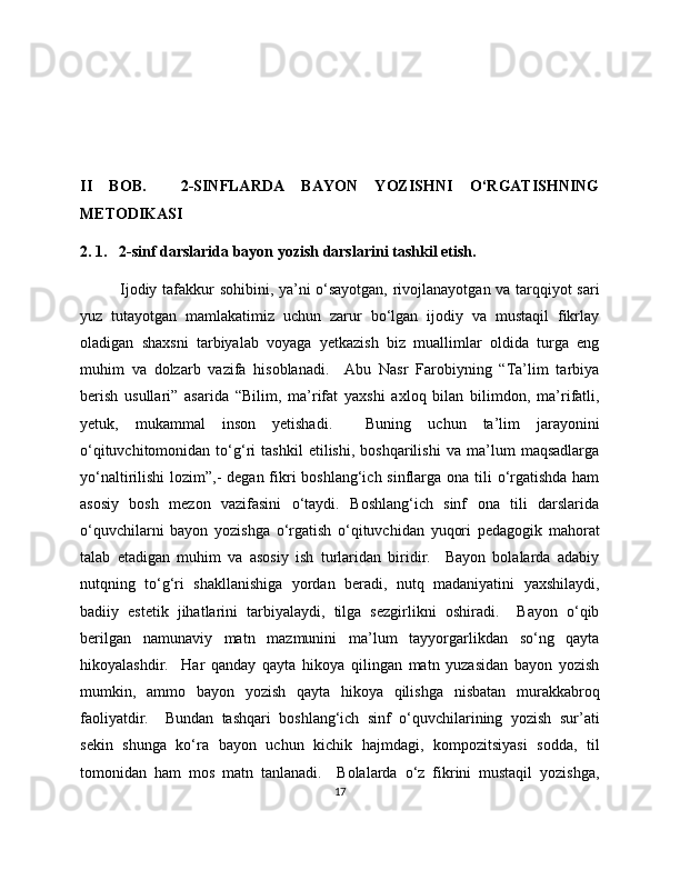 II   BOB.     2-SINFLARDA   BAYON   YOZISHNI   O‘RGATISHNING
METODIKASI
2. 1.   2-sinf darslarida bayon yozish darslarini tashkil etish.  
Ijodiy tafakkur sohibini, ya’ni o‘sayotgan, rivojlanayotgan va tarqqiyot sari
yuz   tutayotgan   mamlakatimiz   uchun   zarur   bo‘lgan   ijodiy   va   mustaqil   fikrlay
oladigan   shaxsni   tarbiyalab   voyaga   yetkazish   biz   muallimlar   oldida   turga   eng
muhim   va   dolzarb   vazifa   hisoblanadi.     Abu   Nasr   Farobiyning   “Ta’lim   tarbiya
berish   usullari”   asarida   “Bilim,   ma’rifat   yaxshi   axloq   bilan   bilimdon,   ma’rifatli,
yetuk,   mukammal   inson   yetishadi.     Buning   uchun   ta’lim   jarayonini
o‘qituvchitomonidan   to‘g‘ri   tashkil   etilishi,   boshqarilishi   va   ma’lum   maqsadlarga
yo‘naltirilishi  lozim”,-  degan fikri boshlang‘ich sinflarga ona tili  o‘rgatishda ham
asosiy   bosh   mezon   vazifasini   o‘taydi.   Boshlang‘ich   sinf   ona   tili   darslarida
o‘quvchilarni   bayon   yozishga   o‘rgatish   o‘qituvchidan   yuqori   pedagogik   mahorat
talab   etadigan   muhim   va   asosiy   ish   turlaridan   biridir.     Bayon   bolalarda   adabiy
nutqning   to‘g‘ri   shakllanishiga   yordan   beradi,   nutq   madaniyatini   yaxshilaydi,
badiiy   estetik   jihatlarini   tarbiyalaydi,   tilga   sezgirlikni   oshiradi.     Bayon   o‘qib
berilgan   namunaviy   matn   mazmunini   ma’lum   tayyorgarlikdan   so‘ng   qayta
hikoyalashdir.     Har   qanday   qayta   hikoya   qilingan   matn   yuzasidan   bayon   yozish
mumkin,   ammo   bayon   yozish   qayta   hikoya   qilishga   nisbatan   murakkabroq
faoliyatdir.     Bundan   tashqari   boshlang‘ich   sinf   o‘quvchilarining   yozish   sur’ati
sekin   shunga   ko‘ra   bayon   uchun   kichik   hajmdagi,   kompozitsiyasi   sodda,   til
tomonidan   ham   mos   matn   tanlanadi.     Bolalarda   o‘z   fikrini   mustaqil   yozishga,
17 