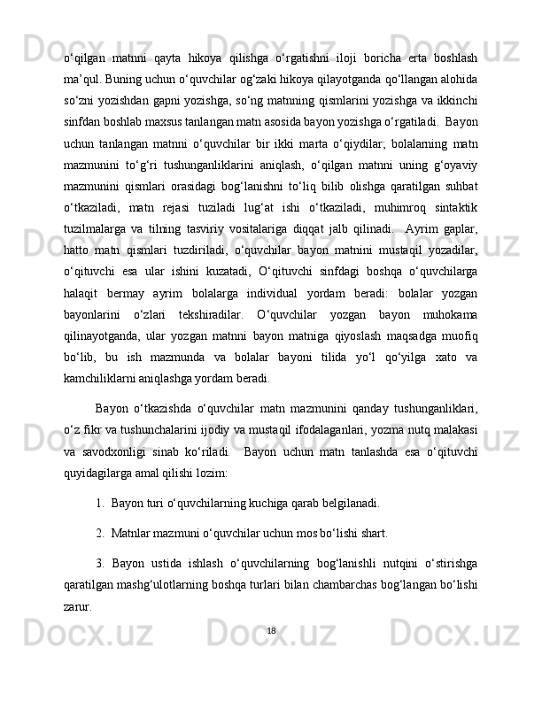 o‘qilgan   matnni   qayta   hikoya   qilishga   o‘rgatishni   iloji   boricha   erta   boshlash
ma’qul. Buning uchun o‘quvchilar og‘zaki hikoya qilayotganda qo‘llangan alohida
so‘zni yozishdan gapni yozishga, so‘ng matnning qismlarini yozishga va ikkinchi
sinfdan boshlab maxsus tanlangan matn asosida bayon yozishga o‘rgatiladi.  Bayon
uchun   tanlangan   matnni   o‘quvchilar   bir   ikki   marta   o‘qiydilar;   bolalarning   matn
mazmunini   to‘g‘ri   tushunganliklarini   aniqlash,   o‘qilgan   matnni   uning   g‘oyaviy
mazmunini   qismlari   orasidagi   bog‘lanishni   to‘liq   bilib   olishga   qaratilgan   suhbat
o‘tkaziladi,   matn   rejasi   tuziladi   lug‘at   ishi   o‘tkaziladi,   muhimroq   sintaktik
tuzilmalarga   va   tilning   tasviriy   vositalariga   diqqat   jalb   qilinadi.     Ayrim   gaplar,
hatto   matn   qismlari   tuzdiriladi,   o‘quvchilar   bayon   matnini   mustaqil   yozadilar,
o‘qituvchi   esa   ular   ishini   kuzatadi,   O‘qituvchi   sinfdagi   boshqa   o‘quvchilarga
halaqit   bermay   ayrim   bolalarga   individual   yordam   beradi:   bolalar   yozgan
bayonlarini   o‘zlari   tekshiradilar.   O‘quvchilar   yozgan   bayon   muhokama
qilinayotganda,   ular   yozgan   matnni   bayon   matniga   qiyoslash   maqsadga   muofiq
bo‘lib,   bu   ish   mazmunda   va   bolalar   bayoni   tilida   yo‘l   qo‘yilga   xato   va
kamchiliklarni aniqlashga yordam beradi. 
Bayon   o‘tkazishda   o‘quvchilar   matn   mazmunini   qanday   tushunganliklari,
o‘z fikr va tushunchalarini ijodiy va mustaqil ifodalaganlari, yozma nutq malakasi
va   savodxonligi   sinab   ko‘riladi.     Bayon   uchun   matn   tanlashda   esa   o‘qituvchi
quyidagilarga amal qilishi lozim: 
1.  Bayon turi o‘quvchilarning kuchiga qarab belgilanadi.  
2.  Matnlar mazmuni o‘quvchilar uchun mos bo‘lishi shart.  
3.   Bayon   ustida   ishlash   o‘quvchilarning   bog‘lanishli   nutqini   o‘stirishga
qaratilgan mashg‘ulotlarning boshqa turlari bilan chambarchas bog‘langan bo‘lishi
zarur.    
18 