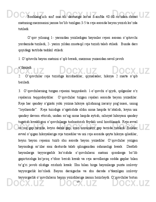 Boshlang‘ich   sinf   ona   tili   dasturiga   ko‘ra   3-sinfda   40-60   so‘zdan   iborat
matnning mazmunini jamoa bo‘lib tuzilgan 3-5 ta reja asosida bayon yozish ko‘zda
tutiladi. 
O‘quv   yilining   1-   yarmidan   yoziladigan   bayonlar   rejasi   asosan   o‘qituvchi
yordamida tuziladi, 2- yarim yildan mustaqil reja tuzish talab etiladi.   Bunda dars
quyidagi tartibda tashkil etiladi: 
1. O‘qituvchi bayon matnini o‘qib beradi, mazmun yuzasidan savol-javob 
o‘tkazadi.  
2.     O‘quvchilar   reja   tuzishga   kirishadilar,   qiynalsalar,   hikoya   2   marta   o‘qib
beriladi.  
3.     O‘quvchilarning   tuzgan   rejasini   taqqoslash:   1-o‘quvchi   o‘qiydi,   qolganlar   o‘z
rejalarini   taqqoslaydilar.     O‘quvchilar   tuzgan   rejalari   asosida   bayon   yozadilar.
Reja   har   qanday   o‘gzaki   yoki   yozma   hikoya   qilishning   zaruriy   pog‘onasi,   uning
“loyihasidir”.     Reja   tuzishga   o‘rgatishda   oldin   nima   haqida   to‘xtalish,   keyin   uni
qanday davom  ettirish, undan so‘ng nima haqida aytish, nihoyat  hikoyani  qanday
tugatish kerakligini o‘quvchilarga tushuntirish foydali usul hisoblanadi. Reja avval
so‘roq   gap   tarzida,   keyin   darak   gap,   oxiri   nominativ   gap   tarzida   tuziladi.   Bolalar
avval o‘qigan hikoyalariga reja tuzadilar va uni reja asosida qayta hikoya qiladilar,
keyin   bayon   rejasini   tuzib   shu   asosda   bayon   yozadilar.   O‘quvchilar   yozgan
bayondagi   so‘zlar   soni   dasturda   talab   qilinganidan   oshmasligi   kerak.     Dastlab
bayonlarga   tayyorgarlik   ko‘rishda   o‘quvchilarni   matnni   qismlarga   bo‘lib
gapirtirishga   ko‘proq   e’tibor   berish   kerak   va   reja   savollariga   sodda   gaplar   bilan
to‘g‘ri   javob   olishga   erishish   kerak.   Shu   bilan   birga   bayonlarga   puxta   imloviy
tayyorgarlik   ko‘riladi.   Bayon   darsigacha   va   shu   darsda   o‘tkazilgan   imloviy
tayyorgarlik o‘quvchilarni bayon yozishlariga zamin hozirlaydi. O‘quvchilar butun
19 
