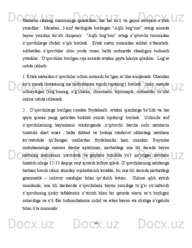 fikrlarini   ishning   mazmuniga   qaratadilar,   har   bir   so‘z   va   gapni   xotirjam   o‘ylab
yozadilar.     Masalan,   3-sinf   darsligida   berilagan   “Aqlli   bog‘bon”   ertagi   asosida
bayon   yozishni   ko‘rib   chiqamiz.     “Aqlli   bog‘bon”   ertagi   o‘qituvchi   tomonidan
o‘quvchilarga   ifodali   o‘qib   beriladi.     Ertak   matni   yuzasidan   suhbat   o‘tkaziladi.
suhbatdan   o‘quvchilar   oltin   yerda   emas,   balki   mehnatda   ekanligini   tushunib
yetadilar.  O‘quvchilar berilgan reja asosida ertakni qayta hikoya qiladilar.  Lug‘at
ustida ishlash: 
1. Ertak matnidan o‘quvchilar uchun notanish bo‘lgan so‘zlar aniqlanadi. Olamdan
ko‘z yumdi iborasining ma’nodoshlarini topish topshirig‘i beriladi.   Imlo: matnda
uchraydigan   (bog‘bonnig,   o‘g‘illarini,   chunonam,   topilmapdi,   mehnatda)   so‘zlar
imlosi ustida ishlanadi.  
2.     O‘quvchilarga   berilgan   rejadan   foydalanib,   ertakni   qismlarga   bo‘lish   va   har
qaysi   qismni   yangi   qatordan   boshlab   yozish   topshirig‘   beriladi.     Uchinchi   sinf
o‘quvchilarining   bayonlarini   tekshirganda   ,o‘qituvchi   barcha   imlo   xatolarini
tuzatishi   shart   emas   ,   balki   diktant   va   boshqa   tekshiruv   ishlardagi   xatolarni
ko‘rsatishda   qo‘llangan   usullardan   foydalanishi   ham   mumkin.   Bayonlar
muhokamasiga   maxsus   darslar   ajratilmay,   navbatdagi   ona   tili   darsida   bayon
matninig   mazmunini   yoritishda   va   gaplarni   tuzishda   yo‘l   qo‘yilgan   xatolarni
tuzatish ishiga 12-15 daqiqa vaqt ajratish kifoya qiladi. O‘quvchilarning xatolariga
barham berish ishini shunday rejalashtirish kerakki, bu ona tili darsida navbatdagi
grammatik   –   imloviy   mashqlar   bilan   qo‘shilib   ketsin.     Xulosa   qilib   aytish
mumkinki,   ona   tili   darslarida   o‘quvchilarni   bayon   yozishga   to‘g‘ri   yo‘naltirish
o‘quvchining   ijodiy   tafakkurini   o‘stirish   bilan   bir   qatorda   ularni   so‘z   boyligini
oshirishga  va   o‘z  fikr  tushunchalarini   izchil   va  erkin  bayon  eta  olishga  o‘rgatishi
bilan o‘ta munimdir. 
20 
