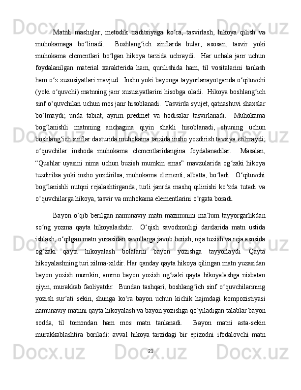 Matnli   mashqlar,   metodik   traditsiyaga   ko ra,   tasvirlash,   hikoya   qilish   vaʻ
muhokamaga   bo linadi.     Boshlang ich   sinflarda   bular,   asosan,   tasvir   yoki	
ʻ ʻ
muhokama   elementlari   bo lgan   hikoya   tarzida   uchraydi.     Har   uchala   janr   uchun	
ʻ
foydalanilgan   material   xarakterida   ham,   qurilishida   ham,   til   vositalarini   tanlash
ham o z xususiyatlari mavjud.  Insho yoki bayonga tayyorlanayotganda o qituvchi	
ʻ ʻ
(yoki o quvchi) matnning janr xususiyatlarini hisobga oladi.  Hikoya boshlang ich
ʻ ʻ
sinf o quvchilari uchun mos janr hisoblanadi.  Tasvirda syujet, qatnashuvi shaxslar
ʻ
bo lmaydi;   unda   tabiat,   ayrim   predmet   va   hodisalar   tasvirlanadi.     Muhokama	
ʻ
bog lanishli   matnning   anchagina   qiyin   shakli   hisoblanadi,   shuning   uchun
ʻ
boshlang ich sinflar dasturida muhokama tarzida insho yozdirish tavsiya etilmaydi;	
ʻ
o quvchilar   inshoda   muhokama   elementlaridangina   foydalanadilar.     Masalan,	
ʻ
“Qushlar   uyasini   nima   uchun   buzish   mumkin   emas”   mavzularida   og zaki   hikoya	
ʻ
tuzdirilsa yoki insho yozdirilsa, muhokama elementi, albatta, bo ladi.   O qituvchi	
ʻ ʻ
bog lanishli   nutqni   rejalashtirganda,   turli   janrda   mashq   qilinishi   ko zda   tutadi   va	
ʻ ʻ
o quvchilarga hikoya, tasvir va muhokama elementlarini o rgata boradi. 	
ʻ ʻ
Bayon  o qib  berilgan  namunaviy  matn mazmunini   ma’lum   tayyorgarlikdan	
ʻ
so ng   yozma   qayta   hikoyalashdir.     O qish   savodxonligi   darslarida   matn   ustida	
ʻ ʻ
ishlash, o qilgan matn yuzasidan savollarga javob berish, reja tuzish va reja asosida	
ʻ
og zaki   qayta   hikoyalash   bolalarni   bayon   yozishga   tayyorlaydi.   Qayta	
ʻ
hikoyalashning turi xilma-xildir. Har qanday qayta hikoya qilingan matn yuzasidan
bayon   yozish   mumkin,   ammo   bayon   yozish   og zaki   qayta   hikoyalashga   nisbatan	
ʻ
qiyin, murakkab faoliyatdir.    Bundan  tashqari, boshlang ich  sinf   o quvchilarining	
ʻ ʻ
yozish   sur’ati   sekin,   shunga   ko ra   bayon   uchun   kichik   hajmdagi   kompozistiyasi	
ʻ
namunaviy matnni qayta hikoyalash va bayon yozishga qo yiladigan talablar bayon	
ʻ
sodda,   til   tomondan   ham   mos   matn   tanlanadi.     Bayon   matni   asta-sekin
murakkablashtira   boriladi:   avval   hikoya   tarzidagi   bir   epizodni   ifodalovchi   matn
21