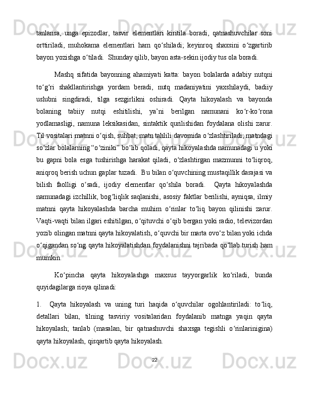 tanlansa,   unga   epizodlar,   tasvir   elementlari   kiritila   boradi,   qatnashuvchilar   soni
orttiriladi,   muhokama   elementlari   ham   qo shiladi;   keyinroq   shaxsini   o zgartiribʻ ʻ
bayon yozishga o tiladi.  Shunday qilib, bayon asta-sekin ijodiy tus ola boradi.  	
ʻ
Mashq   sifatida   bayonning   ahamiyati   katta:   bayon   bolalarda   adabiy   nutqni
to g ri   shakllantirishga   yordam   beradi,   nutq   madaniyatini   yaxshilaydi,   badiiy	
ʻ ʻ
uslubni   singdiradi,   tilga   sezgirlikni   oshiradi.   Qayta   hikoyalash   va   bayonda
bolaning   tabiiy   nutqi   eshitilishi,   ya’ni   berilgan   namunani   ko r-ko rona	
ʻ ʻ
yodlamasligi,   namuna   leksikasidan,   sintaktik   qurilishidan   foydalana   olishi   zarur.
Til vositalari matnni o qish, suhbat, matn tahlili davomida o zlashtiriladi; matndagi	
ʻ ʻ
so zlar bolalarning “o ziniki” bo lib qoladi, qayta hikoyalashda namunadagi u yoki	
ʻ ʻ ʻ
bu   gapni   bola   esga   tushirishga   harakat   qiladi,   o zlashtirgan   mazmunni   to liqroq,	
ʻ ʻ
aniqroq berish uchun gaplar tuzadi.  Bu bilan o quvchining mustaqillik darajasi va	
ʻ
bilish   faolligi   o sadi,   ijodiy   elementlar   qo shila   boradi.     Qayta   hikoyalashda	
ʻ ʻ
namunadagi  izchillik, bog liqlik saqlanishi,  asosiy  faktlar berilishi, ayniqsa, ilmiy	
ʻ
matnni   qayta   hikoyalashda   barcha   muhim   o rinlar   to liq   bayon   qilinishi   zarur.	
ʻ ʻ
Vaqti-vaqti bilan ilgari eshitilgan, o qituvchi o qib bergan yoki radio, televizordan	
ʻ ʻ
yozib olingan matnni qayta hikoyalatish, o quvchi bir marta ovo‘z bilan yoki ichda	
ʻ
o qigandan so ng qayta hikoyalatishdan foydalanishni tajribada qo llab turish ham	
ʻ ʻ ʻ
mumkin.  
Ko pincha   qayta   hikoyalashga   maxsus   tayyorgarlik   ko riladi,   bunda	
ʻ ʻ
quyidagilarga rioya qilinadi:
1.     Qayta   hikoyalash   va   uning   turi   haqida   o quvchilar   ogohlantiriladi:   to liq,	
ʻ ʻ
detallari   bilan,   tilning   tasviriy   vositalaridan   foydalanib   matnga   yaqin   qayta
hikoyalash;   tanlab   (masalan,   bir   qatnashuvchi   shaxsga   tegishli   o rinlarinigina)	
ʻ
qayta hikoyalash, qisqartib qayta hikoyalash.  
22 