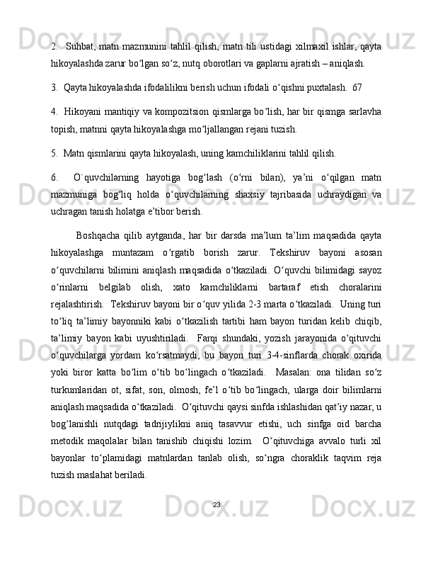 2.     Suhbat,   matn   mazmunini   tahlil   qilish,   matn   tili   ustidagi   xilmaxil   ishlar,   qayta
hikoyalashda zarur bo lgan so z, nutq oborotlari va gaplarni ajratish – aniqlash.  ʻ ʻ
3.  Qayta hikoyalashda ifodalilikni berish uchun ifodali o qishni puxtalash.  67 	
ʻ
4.   Hikoyani mantiqiy va kompozitsion qismlarga bo lish, har bir qismga sarlavha	
ʻ
topish, matnni qayta hikoyalashga mo ljallangan rejani tuzish.  	
ʻ
5.  Matn qismlarini qayta hikoyalash, uning kamchiliklarini tahlil qilish.  
6.     O´quvchilarning   hayotiga   bog lash   (o rni   bilan),   ya’ni   o qilgan   matn
ʻ ʻ ʻ
mazmuniga   bog liq   holda   o quvchilarning   shaxsiy   tajribasida   uchraydigan   va	
ʻ ʻ
uchragan tanish holatga e’tibor berish. 
Boshqacha   qilib   aytganda,   har   bir   darsda   ma’lum   ta’lim   maqsadida   qayta
hikoyalashga   muntazam   o rgatib   borish   zarur.   Tekshiruv   bayoni   asosan	
ʻ
o quvchilarni   bilimini   aniqlash   maqsadida   o tkaziladi.   O quvchi   bilimidagi   sayoz	
ʻ ʻ ʻ
o rinlarni   belgilab   olish,   xato   kamchiliklarni   bartaraf   etish   choralarini
ʻ
rejalashtirish.  Tekshiruv bayoni bir o quv yilida 2-3 marta o tkaziladi.  Uning turi	
ʻ ʻ
to liq   ta’limiy   bayonniki   kabi   o tkazilish   tartibi   ham   bayon   turidan   kelib   chiqib,	
ʻ ʻ
ta’limiy   bayon   kabi   uyushtiriladi.     Farqi   shundaki,   yozish   jarayonida   o qituvchi	
ʻ
o quvchilarga   yordam   ko rsatmaydi,   bu   bayon   turi   3-4-sinflarda   chorak   oxirida	
ʻ ʻ
yoki   biror   katta   bo lim   o tib   bo lingach   o tkaziladi.     Masalan:   ona   tilidan   so z	
ʻ ʻ ʻ ʻ ʻ
turkumlaridan   ot,   sifat,   son,   olmosh,   fe’l   o tib   bo lingach,   ularga   doir   bilimlarni	
ʻ ʻ
aniqlash maqsadida o tkaziladi.  O qituvchi qaysi sinfda ishlashidan qat’iy nazar, u	
ʻ ʻ
bog lanishli   nutqdagi   tadrijiylikni   aniq   tasavvur   etishi,   uch   sinfga   oid   barcha	
ʻ
metodik   maqolalar   bilan   tanishib   chiqishi   lozim.     O qituvchiga   avvalo   turli   xil	
ʻ
bayonlar   to plamidagi   matnlardan   tanlab   olish,   so ngra   choraklik   taqvim   reja	
ʻ ʻ
tuzish maslahat beriladi. 
23