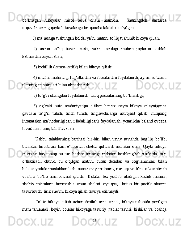 bo lmagan   hikoyalar   misol   bo la   olishi   mumkin.     Shuningdek,   dasturdaʻ ʻ
o quvchilarning qayta hikoyalariga bir qancha talablar qo yilgan:
ʻ ʻ
l) ma’nosiga tushungan holda, ya’ni matnni to liq tushunib hikoya qilish;	
ʻ
2)   asarni   to liq   bayon   etish,   ya’ni   asardagi   muhim   joylarini   tashlab	
ʻ
ketmasdan bayon etish;
3) izchillik (ketma-ketlik) bilan hikoya qilish;
4) muallif matnidagi lug atlardan va iboralardan foydalanish, ayrim so zlarni	
ʻ ʻ
ularning sinonimlari bilan almashtirish;
5) to g ri ohangdan foydalanish, uzoq pauzalarning bo lmasligi;	
ʻ ʻ ʻ
6)   og zaki   nutq   madaniyatiga   e’tibor   berish:   qayta   hikoya   qilayotganda
ʻ
gavdani   to g ri   tutish,   tinch   turish,   tinglovchilarga   murojaat   qilish,   nutqning
ʻ ʻ
intonatsion ma’nodorligidan (ifodaliligidan) foydalanish, yetarlicha baland ovozda
tovushlarni aniq talaffuz etish. 
Ushbu   talablarning   barshasi   bir-biri   bilan   uzviy   ravishda   bog liq   bo lib,	
ʻ ʻ
bulardan birortasini  ham e’tibordan chetda qoldirish mumkin emas. Qayta hikoya
qilish  va  bayonning  bu  turi   boshqa  turlariga   nisbatan  boshlang ich   sinflarda  ko p	
ʻ ʻ
o tkaziladi,   chunki   bu   o qilgan   matnni   butun   detallari   va   bog lanishlari   bilan	
ʻ ʻ ʻ
bolalar yodida mustahkamlash, namunaviy matnning mantiqi va tilini o zlashtirish	
ʻ
vositasi   bo lib   ham   xizmat   qiladi.     Bolalar   tez   yodlab   oladigan   kichik   matnni,	
ʻ
she’riy   misralarni   buzmaslik   uchun   she’rni,   ayniqsa,     butun   bir   poetik   obrazni
tasvirlovchi lirik she’rni hikoya qilish tavsiya etilmaydi. 
To liq   hikoya   qilish   uchun   dastlab   aniq   sujetli,   hikoya   uslubida   yozilgan
ʻ
matn   tanlanadi,   keyin   bolalar   hikoyaga   tasviriy   (tabiat   tasviri,   kishilar   va   boshqa
25 
