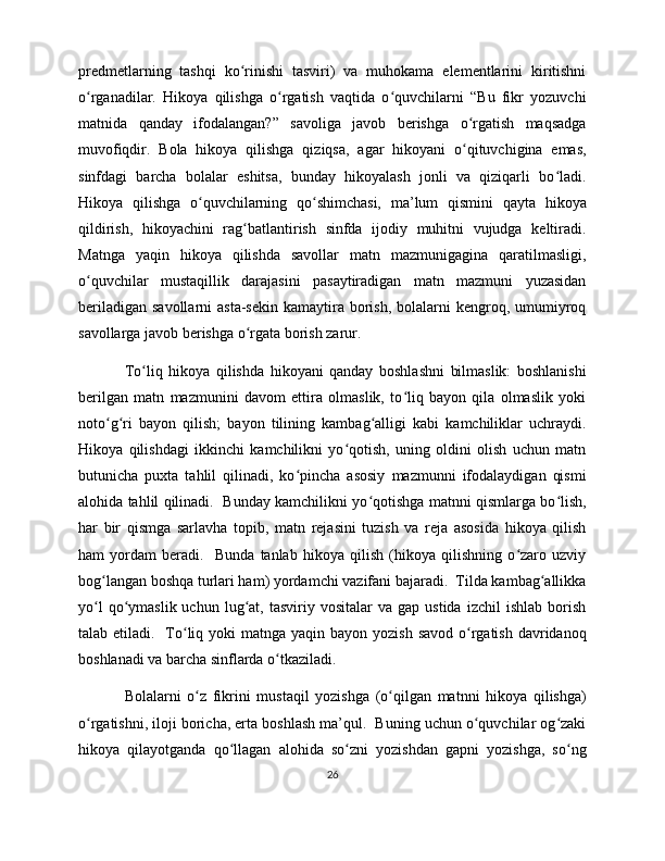 predmetlarning   tashqi   ko rinishi   tasviri)   va   muhokama   elementlarini   kiritishniʻ
o rganadilar.   Hikoya   qilishga   o rgatish   vaqtida   o quvchilarni   “Bu   fikr   yozuvchi	
ʻ ʻ ʻ
matnida   qanday   ifodalangan?”   savoliga   javob   berishga   o rgatish   maqsadga	
ʻ
muvofiqdir.   Bola   hikoya   qilishga   qiziqsa,   agar   hikoyani   o qituvchigina   emas,
ʻ
sinfdagi   barcha   bolalar   eshitsa,   bunday   hikoyalash   jonli   va   qiziqarli   bo ladi.	
ʻ
Hikoya   qilishga   o quvchilarning   qo shimchasi,   ma’lum   qismini   qayta   hikoya	
ʻ ʻ
qildirish,   hikoyachini   rag batlantirish   sinfda   ijodiy   muhitni   vujudga   keltiradi.	
ʻ
Matnga   yaqin   hikoya   qilishda   savollar   matn   mazmunigagina   qaratilmasligi,
o quvchilar   mustaqillik   darajasini   pasaytiradigan   matn   mazmuni   yuzasidan	
ʻ
beriladigan  savollarni   asta-sekin  kamaytira  borish,  bolalarni  kengroq, umumiyroq
savollarga javob berishga o rgata borish zarur. 	
ʻ
To liq   hikoya   qilishda   hikoyani   qanday   boshlashni   bilmaslik:   boshlanishi	
ʻ
berilgan   matn   mazmunini   davom   ettira   olmaslik,   to liq   bayon   qila   olmaslik   yoki	
ʻ
noto g ri   bayon   qilish;   bayon   tilining   kambag alligi   kabi   kamchiliklar   uchraydi.	
ʻ ʻ ʻ
Hikoya   qilishdagi   ikkinchi   kamchilikni   yo qotish,   uning   oldini   olish   uchun   matn	
ʻ
butunicha   puxta   tahlil   qilinadi,   ko pincha   asosiy   mazmunni   ifodalaydigan   qismi	
ʻ
alohida tahlil qilinadi.   Bunday kamchilikni yo qotishga matnni qismlarga bo lish,	
ʻ ʻ
har   bir   qismga   sarlavha   topib,   matn   rejasini   tuzish   va   reja   asosida   hikoya   qilish
ham   yordam   beradi.     Bunda   tanlab   hikoya   qilish   (hikoya   qilishning   o zaro   uzviy	
ʻ
bog langan boshqa turlari ham) yordamchi vazifani bajaradi.  Tilda kambag allikka	
ʻ ʻ
yo l  qo ymaslik  uchun  lug at,  tasviriy  vositalar  va  gap   ustida  izchil  ishlab   borish
ʻ ʻ ʻ
talab etiladi.   To liq yoki  matnga yaqin bayon yozish  savod o rgatish davridanoq	
ʻ ʻ
boshlanadi va barcha sinflarda o tkaziladi. 	
ʻ
Bolalarni   o z   fikrini   mustaqil   yozishga   (o qilgan   matnni   hikoya   qilishga)	
ʻ ʻ
o rgatishni, iloji boricha, erta boshlash ma’qul.  Buning uchun o quvchilar og zaki	
ʻ ʻ ʻ
hikoya   qilayotganda   qo llagan   alohida   so zni   yozishdan   gapni   yozishga,   so ng	
ʻ ʻ ʻ
26 