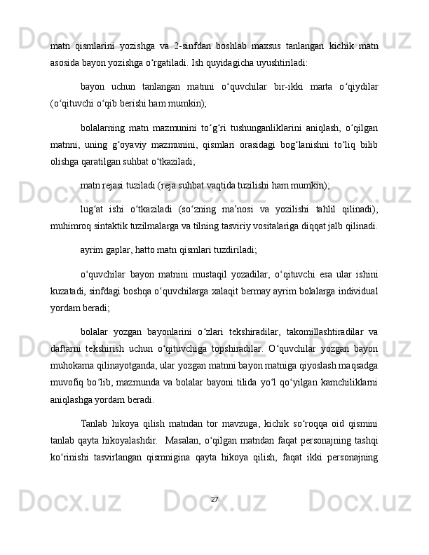 matn   qismlarini   yozishga   va   2-sinfdan   boshlab   maxsus   tanlangan   kichik   matn
asosida bayon yozishga o rgatiladi. Ish quyidagicha uyushtiriladi:ʻ
bayon   uchun   tanlangan   matnni   o quvchilar   bir-ikki   marta   o qiydilar	
ʻ ʻ
(o qituvchi o qib berishi ham mumkin);	
ʻ ʻ
bolalarning   matn   mazmunini   to g ri   tushunganliklarini   aniqlash,   o qilgan	
ʻ ʻ ʻ
matnni,   uning   g oyaviy   mazmunini,   qismlari   orasidagi   bog lanishni   to liq   bilib	
ʻ ʻ ʻ
olishga qaratilgan suhbat o tkaziladi;	
ʻ
matn rejasi tuziladi (reja suhbat vaqtida tuzilishi ham mumkin); 
lug at   ishi   o tkaziladi   (so zning   ma’nosi   va   yozilishi   tahlil   qilinadi),	
ʻ ʻ ʻ
muhimroq sintaktik tuzilmalarga va tilning tasviriy vositalariga diqqat jalb qilinadi.
ayrim gaplar, hatto matn qismlari tuzdiriladi; 
o quvchilar   bayon   matnini   mustaqil   yozadilar,   o qituvchi   esa   ular   ishini	
ʻ ʻ
kuzatadi, sinfdagi boshqa o quvchilarga xalaqit bermay ayrim bolalarga individual	
ʻ
yordam beradi;
bolalar   yozgan   bayonlarini   o zlari   tekshiradilar,   takomillashtiradilar   va	
ʻ
daftarni   tekshirish   uchun   o qituvchiga   topshiradilar.   O quvchilar   yozgan   bayon	
ʻ ʻ
muhokama qilinayotganda, ular yozgan matnni bayon matniga qiyoslash maqsadga
muvofiq  bo lib,  mazmunda  va  bolalar   bayoni   tilida  yo l  qo yilgan  kamchiliklarni	
ʻ ʻ ʻ
aniqlashga yordam beradi. 
Tanlab   hikoya   qilish   matndan   tor   mavzuga,   kichik   so roqqa   oid   qismini	
ʻ
tanlab qayta hikoyalashdir.   Masalan,  o qilgan matndan  faqat  personajning  tashqi	
ʻ
ko rinishi   tasvirlangan   qismnigina   qayta   hikoya   qilish,   faqat   ikki   personajning	
ʻ
27 