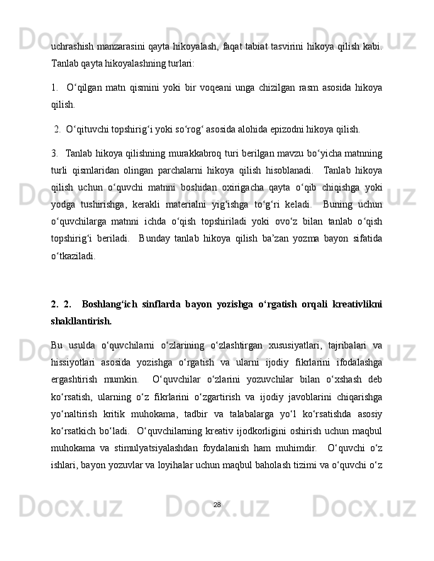 uchrashish  manzarasini  qayta hikoyalash,  faqat  tabiat  tasvirini  hikoya qilish kabi.
Tanlab qayta hikoyalashning turlari: 
1.     O qilgan   matn   qismini   yoki   bir   voqeani   unga   chizilgan   rasm   asosida   hikoyaʻ
qilish. 
  2.  O qituvchi topshirig i yoki so rog  asosida alohida epizodni hikoya qilish.  
ʻ ʻ ʻ ʻ
3.   Tanlab hikoya qilishning murakkabroq turi berilgan mavzu bo yicha matnning	
ʻ
turli   qismlaridan   olingan   parchalarni   hikoya   qilish   hisoblanadi.     Tanlab   hikoya
qilish   uchun   o quvchi   matnni   boshidan   oxirigacha   qayta   o qib   chiqishga   yoki	
ʻ ʻ
yodga   tushirishga,   kerakli   materialni   yig ishga   to g ri   keladi.     Buning   uchun	
ʻ ʻ ʻ
o quvchilarga   matnni   ichda   o qish   topshiriladi   yoki   ovo‘z   bilan   tanlab   o qish	
ʻ ʻ ʻ
topshirig i   beriladi.     Bunday   tanlab   hikoya   qilish   ba’zan   yozma   bayon   sifatida	
ʻ
o tkaziladi. 	
ʻ
2.   2.     Boshlang‘ich   sinflarda   bayon   yozishga   o‘rgatish   orqali   kreativlikni
shakllantirish.  
Bu   usulda   o‘quvchilarni   o‘zlarining   o‘zlashtirgan   xususiyatlari,   tajribalari   va
hissiyotlari   asosida   yozishga   o‘rgatish   va   ularni   ijodiy   fikrlarini   ifodalashga
ergashtirish   mumkin.     O‘quvchilar   o‘zlarini   yozuvchilar   bilan   o‘xshash   deb
ko‘rsatish,   ularning   o‘z   fikrlarini   o‘zgartirish   va   ijodiy   javoblarini   chiqarishga
yo‘naltirish   kritik   muhokama,   tadbir   va   talabalarga   yo‘l   ko‘rsatishda   asosiy
ko‘rsatkich  bo‘ladi.    O‘quvchilarning  kreativ  ijodkorligini  oshirish  uchun  maqbul
muhokama   va   stimulyatsiyalashdan   foydalanish   ham   muhimdir.     O‘quvchi   o‘z
ishlari, bayon yozuvlar va loyihalar uchun maqbul baholash tizimi va o‘quvchi o‘z
28 