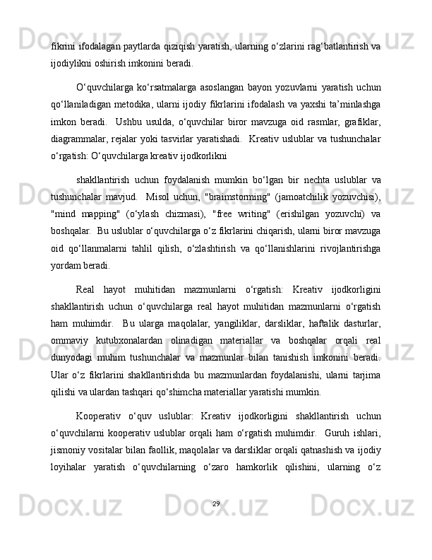 fikrini ifodalagan paytlarda qiziqish yaratish, ularning o‘zlarini rag‘batlantirish va
ijodiylikni oshirish imkonini beradi.  
O‘quvchilarga   ko‘rsatmalarga   asoslangan   bayon   yozuvlarni   yaratish   uchun
qo‘llaniladigan metodika, ularni  ijodiy fikrlarini  ifodalash  va yaxshi  ta’minlashga
imkon   beradi.     Ushbu   usulda,   o‘quvchilar   biror   mavzuga   oid   rasmlar,   grafiklar,
diagrammalar, rejalar yoki tasvirlar  yaratishadi.   Kreativ uslublar va tushunchalar
o‘rgatish: O‘quvchilarga kreativ ijodkorlikni 
shakllantirish   uchun   foydalanish   mumkin   bo‘lgan   bir   nechta   uslublar   va
tushunchalar   mavjud.     Misol   uchun,   "braimstorming"   (jamoatchilik   yozuvchisi),
"mind   mapping"   (o‘ylash   chizmasi),   "free   writing"   (erishilgan   yozuvchi)   va
boshqalar.  Bu uslublar o‘quvchilarga o‘z fikrlarini chiqarish, ularni biror mavzuga
oid   qo‘llanmalarni   tahlil   qilish,   o‘zlashtirish   va   qo‘llanishlarini   rivojlantirishga
yordam beradi.  
Real   hayot   muhitidan   mazmunlarni   o‘rgatish:   Kreativ   ijodkorligini
shakllantirish   uchun   o‘quvchilarga   real   hayot   muhitidan   mazmunlarni   o‘rgatish
ham   muhimdir.     Bu   ularga   maqolalar,   yangiliklar,   darsliklar,   haftalik   dasturlar,
ommaviy   kutubxonalardan   olinadigan   materiallar   va   boshqalar   orqali   real
dunyodagi   muhim   tushunchalar   va   mazmunlar   bilan   tanishish   imkonini   beradi.
Ular   o‘z   fikrlarini   shakllantirishda   bu   mazmunlardan   foydalanishi,   ularni   tarjima
qilishi va ulardan tashqari qo‘shimcha materiallar yaratishi mumkin. 
Kooperativ   o‘quv   uslublar:   Kreativ   ijodkorligini   shakllantirish   uchun
o‘quvchilarni   kooperativ   uslublar   orqali   ham   o‘rgatish   muhimdir.     Guruh   ishlari,
jismoniy vositalar bilan faollik, maqolalar va darsliklar orqali qatnashish va ijodiy
loyihalar   yaratish   o‘quvchilarning   o‘zaro   hamkorlik   qilishini,   ularning   o‘z
29 