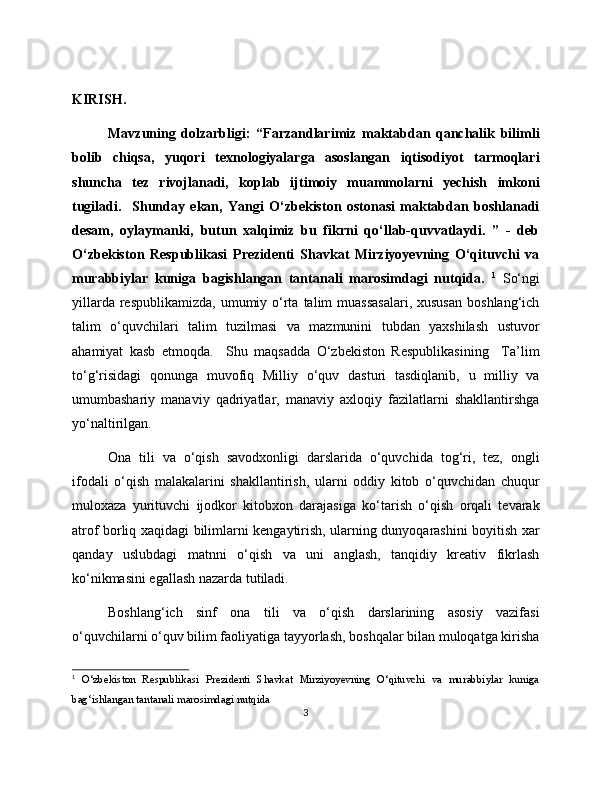 KIRISH. 
Mavzuning   dolzarbligi:   “Farzandlarimiz   maktabdan   qanchalik   bilimli
bolib   chiqsa,   yuqori   texnologiyalarga   asoslangan   iqtisodiyot   tarmoqlari
shuncha   tez   rivojlanadi,   koplab   ijtimoiy   muammolarni   yechish   imkoni
tugiladi.     Shunday   ekan,   Yangi   O‘zbekiston   ostonasi   maktabdan   boshlanadi
desam,   oylaymanki,   butun   xalqimiz   bu   fikrni   qo‘llab-quvvatlaydi.   ”   -   deb
O‘zbekiston   Respublikasi   Prezidenti   Shavkat   Mirziyoyevning   O‘qituvchi   va
murabbiylar   kuniga   bagishlangan   tantanali   marosimdagi   nutqida.   1
  So‘ngi
yillarda  respublikamizda,  umumiy o‘rta  talim  muassasalari,  xususan   boshlang‘ich
talim   o‘quvchilari   talim   tuzilmasi   va   mazmunini   tubdan   yaxshilash   ustuvor
ahamiyat   kasb   etmoqda.     Shu   maqsadda   O‘zbekiston   Respublikasining     Ta’lim
to‘g‘risidagi   qonunga   muvofiq   Milliy   o‘quv   dasturi   tasdiqlanib,   u   milliy   va
umumbashariy   manaviy   qadriyatlar,   manaviy   axloqiy   fazilatlarni   shakllantirshga
yo‘naltirilgan. 
Ona   tili   va   o‘qish   savodxonligi   darslarida   o‘quvchida   tog‘ri,   tez,   ongli
ifodali   o‘qish   malakalarini   shakllantirish,   ularni   oddiy   kitob   o‘quvchidan   chuqur
muloxaza   yurituvchi   ijodkor   kitobxon   darajasiga   ko‘tarish   o‘qish   orqali   tevarak
atrof borliq xaqidagi bilimlarni kengaytirish, ularning dunyoqarashini boyitish xar
qanday   uslubdagi   matnni   o‘qish   va   uni   anglash,   tanqidiy   kreativ   fikrlash
ko‘nikmasini egallash nazarda tutiladi. 
Boshlang‘ich   sinf   ona   tili   va   o‘qish   darslarining   asosiy   vazifasi
o‘quvchilarni o‘quv bilim faoliyatiga tayyorlash, boshqalar bilan muloqatga kirisha
1
  O‘zbekiston   Respublikasi   Prezidenti   Shavkat   Mirziyoyevning   O‘qituvchi   va   murabbiylar   kuniga
bag‘ishlangan tantanali marosimdagi nutqida 
3