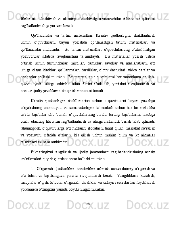 fikrlarini  o‘zlashtirish va ularning o‘zlashtirilgan yozuvchilar sifatida his qilishini
rag‘batlantirishga yordam beradi.  
Qo‘llanmalar   va   ta’lim   materiallari:   Kreativ   ijodkorligini   shakllantirish
uchun   o‘quvchilarni   bayon   yozishda   qo‘llanadigan   ta’lim   materiallari   va
qo‘llanmalar   muhimdir.     Bu   ta’lim   materiallari   o‘quvchilarning   o‘zlashtirilgan
yozuvchilar   sifatida   rivojlanishini   ta’minlaydi.     Bu   materiallar   yozish   ustida
o‘tirish   uchun   tushunchalar,   misollar,   dasturlar,   savollar   va   maslahatlarni   o‘z
ichiga   olgan   kitoblar,   qo‘llanmalar,   darsliklar,   o‘quv   dasturlari,   video   darslar   va
boshqalar bo‘lishi mumkin.   Bu materiallar o‘quvchilarni har tomonlama qo‘llab-
quvvatlayadi,   ularga   erkinlik   bilan   fikrini   ifodalash,   yozishni   rivojlantirish   va
kreativ ijodiy javoblarini chiqarish imkonini beradi. 
Kreativ   ijodkorligini   shakllantirish   uchun   o‘quvchilarni   bayon   yozishga
o‘rgatishning   ahamniyati   va   samaradorligini   ta’minlash   uchun   har   bir   metodika
ustida   tajribalar   olib   borish,   o‘quvchilarning   barcha   turdagi   tajribalarini   hisobga
olish,  ularning  fikrlarini  rag‘batlantirish   va  ularga   muhimlik  berish  talab   qilinadi.
Shuningdek, o‘quvchilarga o‘z fikrlarini ifodalash, tahlil qilish, maslahat so‘ralish
va   yozuvchi   sifatida   o‘zlarini   his   qilish   uchun   muhim   bilim   va   ko‘nikmalar
ta’minlanishi ham muhimdir.  
Fikrlaringizni   singdirish   va   ijodiy   jarayonlarni   rag‘batlantirishning   asosiy
ko‘nikmalari quyidagilardan iborat bo‘lishi mumkin:
1.   O‘rganish:  Ijodkorlikni, kreativlikni oshirish uchun doimiy o‘rganish va
o‘z   bilim   va   tajribangizni   yanada   rivojlantirish   kerak.     Yangiliklarni   kuzatish,
maqolalar o‘qish, kitoblar o‘rganish, darsliklar va onlayn resurslardan foydalanish
yordamida o‘zingizni yanada boyitishingiz mumkin. 
30 